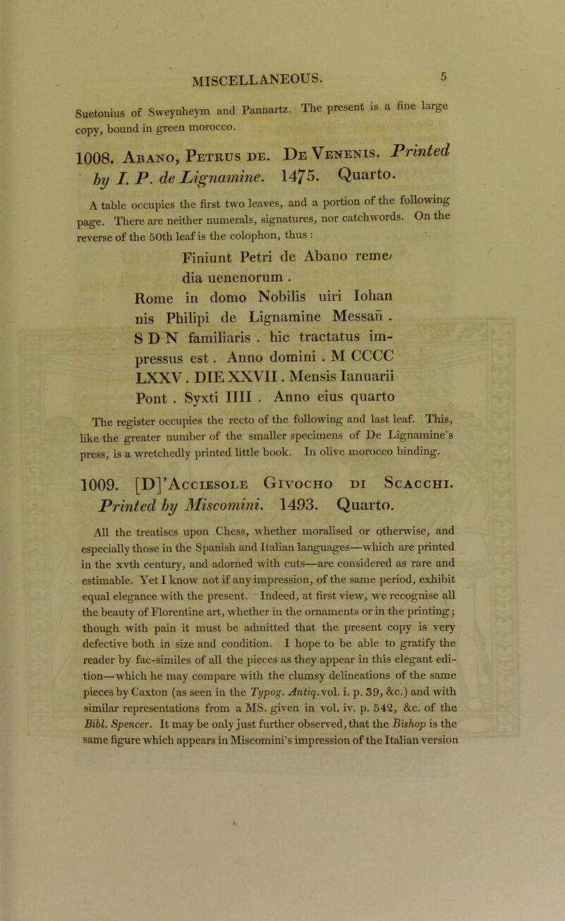 Suetonius of Sweynheym and Pannartz. The present is a fine large copy, bound in green morocco. 1008. Abano, Petrus de. DeVenenis. Printed by /. P. de Lignamine. 1475. Quarto. A table occupies the first two leaves, and a portion of the following page. There are neither numerals, signatures, nor catchwords. On the reverse of the 50th leaf is the colophon, thus : Finiunt Petri de Abano reme/ dia uenenorum . Rome in domo Nobilis uiri Iohan nis Philipi de Lignamine Messan . SDN familiaris . hie tractatus im- pressns est. Anno domini . M CCCC LXXV . DIE XXVII. Mensis Iannarii Pont . Syxti IIII . Anno eius quarto The register occupies the recto of the following and last leaf. This, like the greater number of the smaller specimens of De Lignamine’s press, is a wretchedly printed little hook. In olive morocco binding. 1009. [D]’Acciesole Givocho di Scacchi. Printed by Miscomini. 1493. Quarto. All the treatises upon Chess, whether moralised or otherwise, and especially those in the Spanish and Italian languages—which are printed in the xvth century, and adorned with cuts—are considered as rare and estimable. Yet I know not if any impression, of the same period, exhibit equal elegance with the present. Indeed, at first Anew, we recognise all the beauty of Florentine art, whether in the ornaments or in the printing; though with pain it must be admitted that the present copy is very defective both in size and condition. I hope to be able to gratify the reader by fac-similes of all the pieces as they appear in this elegant edi- tion—which he may compare with the clumsy delineations of the same pieces by Caxton (as seen in the Typog. Antiq.vol. i. p. 39, &c.) and with similar representations from a MS. given in vol. iv. p. 542, &c. of the Bibl. Spencer. It may be only just further observed, that the Bishop is the same figure which appears in Miscomini’s impression of the Italian version