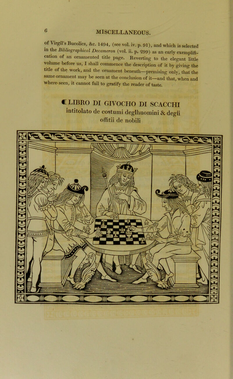 of Virgil's Bucolics, &c. 1494, (see vol. iv. p. 91), and which is selected m the Bibliographical Decameron (vol. ii. p. 299) as an early exemplifi- cation of an ornamented title page. Reverting to the elegant little volume before us, I shall commence the description of it by giving the title of the work, and the ornament beneath—premising only, that the same ornament may be seen at the conclusion of it—and that, when and where-seen, it cannot fail to gratify the reader of taste. •TLIBRO DI GIVOCHO DI SCACCHI intitolato de costumi deglhuomini & degii offitii de nobili