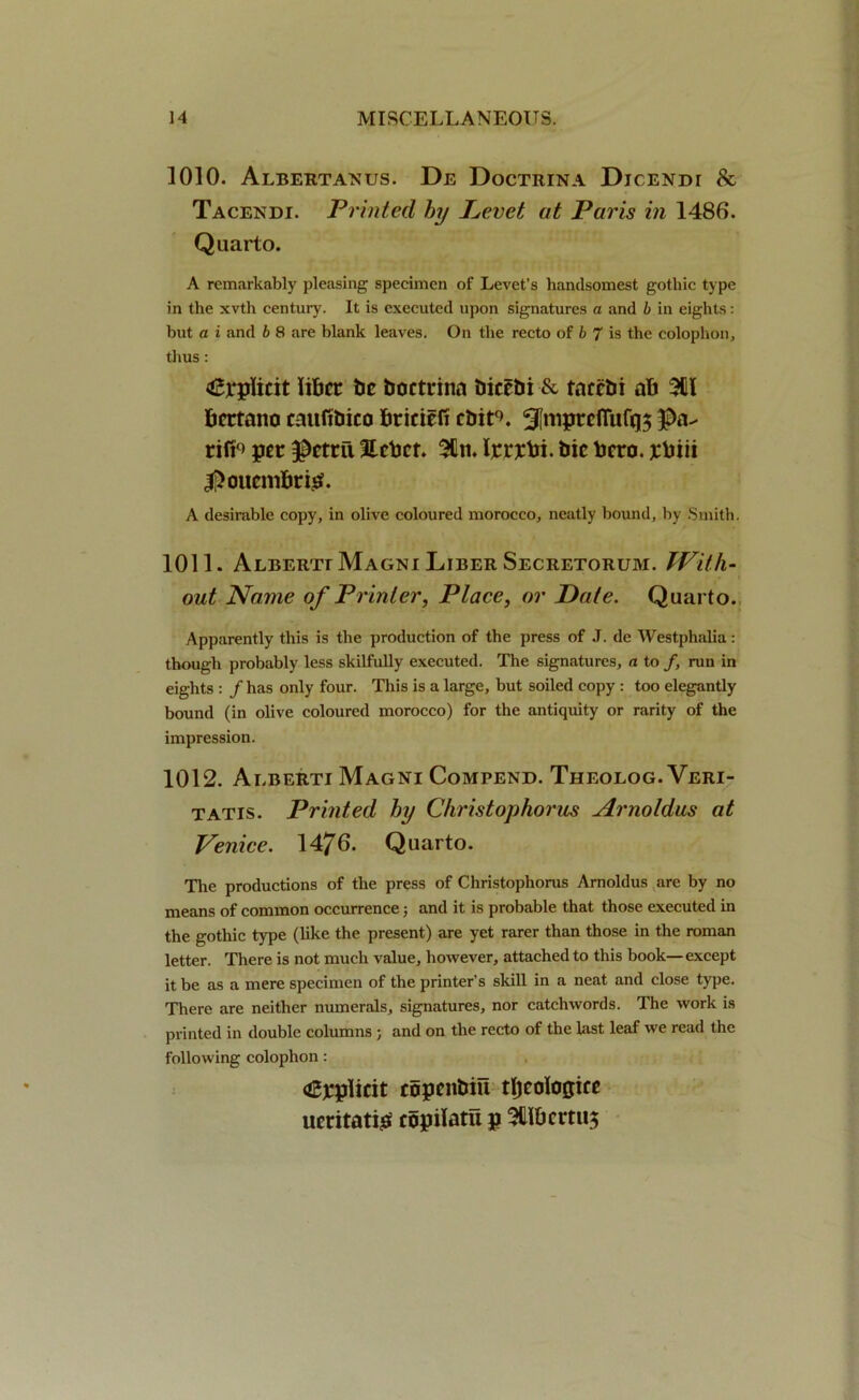 1010. Albertanus. De Doctrina Djcendt 8c Tacendi. Printed by Levet at Paris in 1486. Quarto. A remarkably pleasing specimen of Levet’s handsomest gothic type in the xvth century. It is executed upon signatures a and b in eights: but a i and b 8 are blank leaves. On the recto of b 7 is the colophon, thus: (£l*plicit liber be boctrina biccbi & taccbi ab 3UI bertano cmtfibico briciefi cbir>. 5!roprcfiiif(|$ rift0) per $ctril 3tcbcr. 5Cn. Ijcrxbi. bic bero. xbiii |>oucnibris?. A desirable copy, in olive coloured morocco, neatly bound, by Smith. 1011. Albertt Magni Liber Secretorum. With- out Name of Printer, Place, or Date. Quarto. Apparently this is the production of the press of J. de Westphalia: though probably less skilfully executed. The signatures, a to f, run in eights : / has only four. This is a large, but soiled copy : too elegantly bound (in olive coloured morocco) for the antiquity or rarity of the impression. 1012. Alberti Magni Compend. Theolog. Veri- tatis. Printed by Christophorus Arnoldus at Venice. 1476. Quarto. The productions of the press of Christophorus Arnoldus arc by no means of common occurrence; and it is probable that those executed in the gothic type (like the present) are yet rarer than those in the roman letter. There is not much value, however, attached to this book—except it be as a mere specimen of the printer’s skill in a neat and close type. There are neither numerals, signatures, nor catchwords. The work is printed in double columns ; and on the recto of the last leaf we read the following colophon: (Cbplicit topcitbiil tljcolojjice ucritatig copilatu p 3Uibcmi$