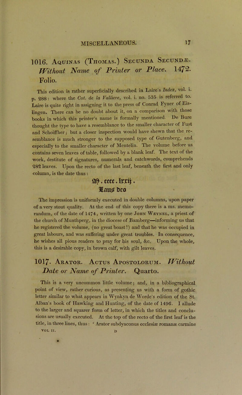 1016. Aquinas (Thomas.) Secunda Secund®. Without Name of Printer or Place. 1472- Folio. This edition is rather superficially described in Laire's Index, vol. i. p. 288: where the Cat. de la Valliere, vol. i. no. 535 is referred to. Laire is quite right in assigning it to the press of Conrad Fyner of Eis- lingen. There can be no doubt about it, on a comparison with those books in which this printer’s name is formally mentioned. De Bure thought the type to have a resemblance to the smaller character of Fust and Schoiffher; but a closer inspection would have shewn that the re- semblance is much stronger to the supposed type of Gutenberg, and especially to the smaller character of Mentelin. The volume before us contains seven leaves of table, followed by a blank leaf. The text of the work, destitute of signatures, numerals and catchwords, comprehends 282 leaves. Upon the recto of the last leaf, beneath the first and only column, is the date thus: . cccc. Irrij. bco Tire impression is uniformly executed in double columns, upon paper of a very stout quality. At the end of this copy there is a ms. memo- randum, of the date of 1474, written by one John Weynel, a priest of the church of Munthperg, in the diocese of Bamberg—informing us that he registered the volume, (no great boast!) and that he was occupied in great labours, and was suffering under great troubles. In consequence, he wishes all pious readers to pray for his soul, &c. Upon the whole, this is a desirable copy, in brown calf, with gilt leaves. 1017- Arator. Actus Apostolorum. Without Date or Name of Printer. Quarto. This is a very uncommon little volume 3 and, in a bibliographical point of view, rather curious, as presenting us with a form of gothic letter similar to what appears in Wynkyn de Worde’s edition of the St. Alban’s book of Hawking and Hunting, of the date of 1496. I allude to the larger and squarer form of letter, in which the titles and conclu- sions are usually executed. At the top of the recto of the first leaf is the title, in three lines, thus: c Arator subdyaconus ecclesiae romanse carmine VOL 11. D