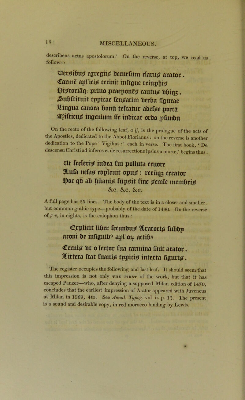 descnbens actus apostolorum.’ On the reverse, at top, we read as follows: tUcr^ibucf cgrcgiio bccurfum darns arator. Carmc aplicis cccinit infigne triiipfjis l^iStoriaq; priuo pracponcs cautiis bbiq$, £ubftituit tppicac fenSatim berba figttrae lingua canora bomt teftatue abcfsc pocta Sl^ifticus ingcitium fie inbicat orbo pftmbu On the recto of the following leaf, a ij, is the prologue of the acts of the Apostles, dedicated to the Abbot Plorianus : on the reverse is another dedication to the Pope f Vigilius : ’ each in verse. The first book, c De descensu Christi ad inferos et de resurrectione ipsius a morte,’ begins thus: nt fcricris iubca fui pofluta cruorc 5tufa nefas coplcuit opus: rcruqs creator ij)oc qb ab IjiianiS fupsit fine snmc membris &c. &e. &c. A full page has 25 lines. The body of the text is in a closer and smaller, but common gothic type—probably of the date of 1490. On the reverse of g v, in eights, is the colophon thus : <epplicit liber fecunbug Sllratoris fubbp aconi be infignib9 apl’02f. actib^ tonis bt o lector fua carmhta finit arator. Xittera ftat fuattib tppicis interta figure. The register occupies the following and last leaf. It should seem that this impression is not only the first of the work, but that it has escaped Panzer—who, after denying a supposed Milan edition of 1470, concludes that the earliest impression of Arator appeared with Juvencus at Milan in 1569, 4to. See Annal. Typog. vol ii. p. 12. The present is a sound and desirable copy, in red morocco binding by Lewis.