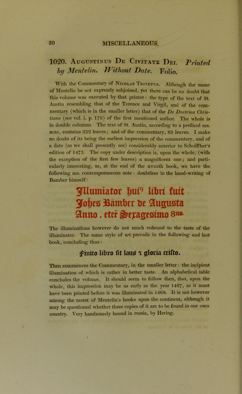 1020. Augustinus De Civitate Dei. Printed hy Mentelin. Without Dute. Folio. With the Commentary of Nicolas Tkivetus. Although the name of Mentelin be not expressly subjoined, yet there can be no doubt that this volume was executed by that printer: the type of the text of St. Austin resembling that of the Terence and Virgil, and of the com- mentary (which is in the smaller letter) that of the De Doctrina Chris- tiana (see vol. i. p. 179) of the first mentioned author. The whole is in double columns. The text of St. Austin, according to a prefixed ms. note, contains 252 leaves; and of the commentary, 83 leaves. I make no doubt of its being the earliest impression of the commentary, and of a date (as we shall presently see) considerably anterior to Schoiffher’s edition of 1473. The copy under description is, upon the whole, (with the exception of the first few leaves) a magnificent one; and parti- cularly interesting, as, at the end of the xvmth book, we have the following ms. contemporaneous note : doubtless in the hand-writing of Bamber himself: SfUumtator {ntC Ubri futt 3fof)es Bamfict he Augusta anno. rtce §>eiage6tmo The illuminations however do not much redound to the taste of the illuminator. The same style of art prevails in the following and last book, concluding thus: f inito iifcro fit long i gloria crifto. Then commences the Commentary, in the smaller letter: the incipient illumination of w'hich is rather in better taste. An alphabetical table concludes the volume. It should seem to follow then, that, upon the whole, this impression may be as early as the year 1467, as it must have been printed before it was illuminated in 1468. It is not however among the rarest of Mentelin’s books upon the continent, although it may be questioned whether three copies of it are to be found in our own country. Very handsomely bound in russia, by Hering.