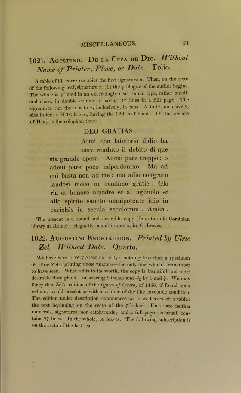 1021. Agostjno. De la Cita de Dio. Without Name of Printer, Place, or Date. Folio. A table of 11 leaves occupies the first signature a. Then, on the recto of the following leaf, signature a, (1) the prologue of the author begins. The whole is printed in an exceedingly neat roman type, rather small, and close, in double columns ; having 47 lines in a full page. The signatures run thus: a to z, inclusively, in tens: A to G, inclusively, also in tens: IT 12 leaves, having the 12th leaf blank. On the reverse of H xj, is the colophon thus : DEO G RATI AS . Armi con laiutorio diclio ha uere renduto il debito di que sta grande opera. Adcui pare troppo: o adcui pare poco miperdonino . Ma ad cui basta non ad me: ma adio congratu landosi meco ne rendano gratie . Glo ria et honore alpadre et al figlinolo et alio spirito sancto omnipotente idio in excielsis in secula seculorum . Amen . The present is a sound and desirable copy (from the old Corsinian library at Rome) j elegantly bound in russia, by C. Lewis. 1022. Augustini Enchiridion. Printed hy Ulric Zel. Without Date. Quarto. We have here a very great curiosity: nothing less than a specimen of Ulric Zel’s printing upon vellum—the only one which I remember to have seen. What adds to its worth, the copy is beautiful and most desirable throughout—measuring 8 inches and 1;L- by 5 and |-. We may fancy that Zel’s edition of the Offices of Cicero, of 1466, if found upon vellum, would present us with a volume of the like covetable condition. The edition under description commences with six leaves of a table: the text beginning on the recto of the 7th leaf. There are neither numerals, signatures, nor catchwords; and a full page, as usual, con- tains 27 lines. In the whole, 59 leaves. The following subscription is on the recto of the last leaf: