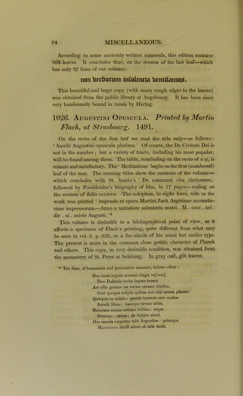 According to some anciently written numerals, this edition contains 263 leaves. It concludes thus, on the reverse of the last leaf—which has only 27 lines of one column : non tarbotum inColencia tocntilamutf. This beautiful and large copy (with many rough edges to the leaves) was obtained from the public library at Augsbourg. It has been since very handsomely bound in russia by Hering. 1026. Augustini Opuscula. Printed by Martin Flack, at Strasbourg. 1491. On the recto of the first leaf we read the title only—as follows: f Aurelii Augustini opuscula plurima.’ Of course, the De Civitate Dei is not in the number; but a variety of tracts, including his most popular, will be found among them. The table, concluding on the recto of a vj, is minute and satisfactory. Thef Meditations ’ begin on the first (numbered) leaf of the text. The running titles shew the contents of the volume— which concludes with St. Austin’s f De communi vita clericorum,’ followed by Possidonius’s biography of him, in 17 pages—ending on the reverse of folio cclxvii. The colophon, in eight lines, tells us the work was printed ' impensis et opera Martini flach Argetinae accuratis- sime impressorum—Anno a natiuitate saluatoris nostri . M . cccc . xci. die . xi. mesis Augusti.’ * This volume is desirable in a bibliographical point of view, as it affords a specimen of Flach’s printing, quite different from what may be seen in vol. ii. p. 333, as a fac-simile of his usual but earlier type. The present is more in the common close gothic character of Planck and others. This copy, in very desirable condition, was obtained from the monastery of St. Peter at Salzburg. In gray calf, gilt leaves. * Ten lines, of hexameter and pentameter measure, follow—thus : Hos iuuat arguta scrutari Idagie ve[rnro]. Illos Dulichio verba Iepore tenent Ast aliis gratum est varios versare libellos. Sunt quoque scripta quibus non nisi sancta placent. Quisquis es existis : paucis nuramis enie raultos Aurelii libros : hancque levato sitim. Neruosos cernes rationu viribus : atque Omatos : varios : de deitale simul. Hos menda expertes tulit Argentina : primique Mahtinus docili simus ab arte dedit.