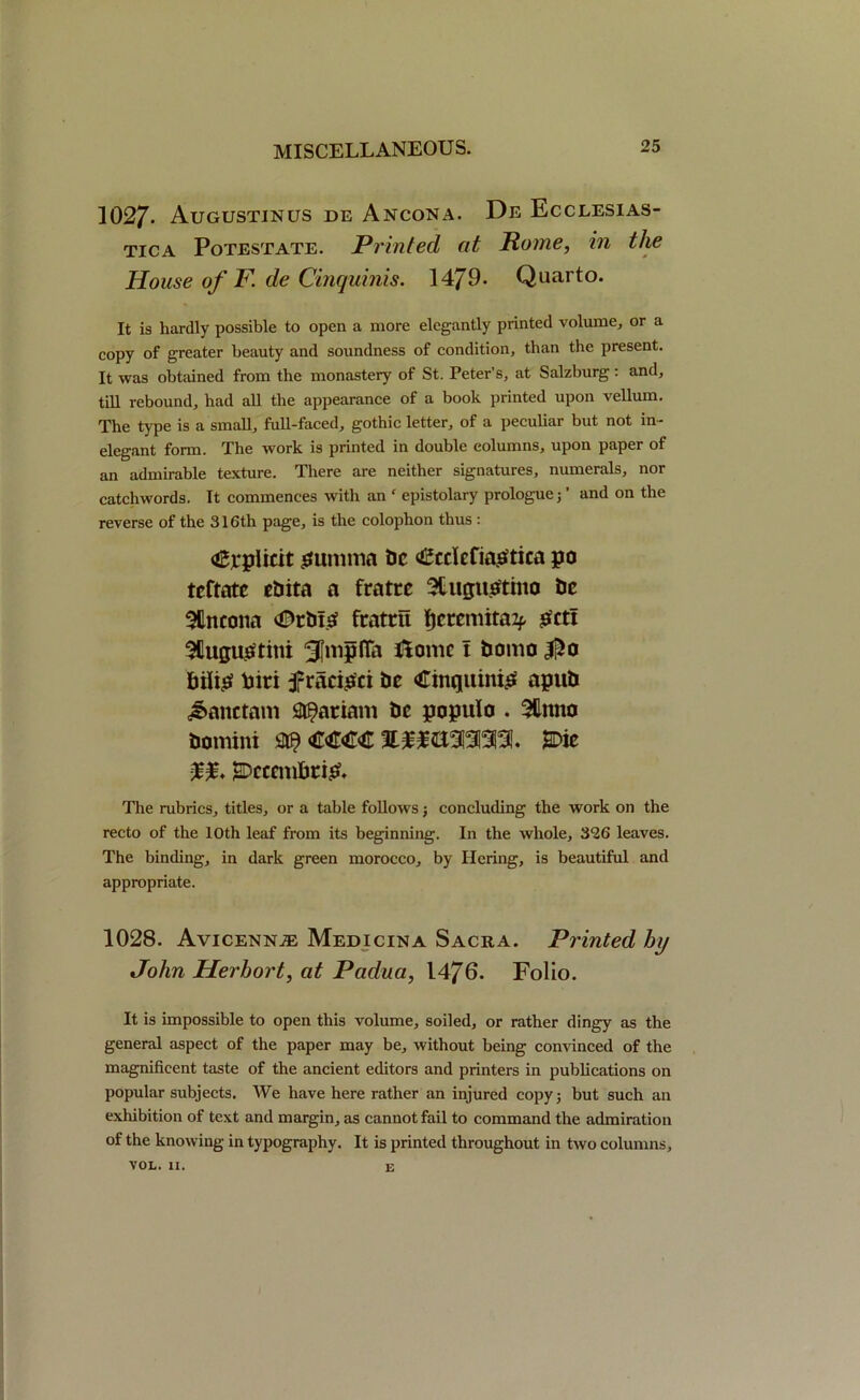 1027- Augustinus de Ancona. De Ecclesias- tica Potestate. Printed at Rome, in the House of F. de Cinquinis. 1479. Quarto. It is hardly possible to open a more elegantly printed volume, or a copy of greater beauty and soundness of condition, than the present. It was obtained from the monastery of St. Peter’s, at Salzburg: and, till rebound, had all the appearance of a book printed upon vellum. The type is a small, full-faced, gothic letter, of a peculiar but not in- elegant form. The work is printed in double columns, upon paper of an admirable texture. There are neither signatures, numerals, nor catchwords. It commences with an c epistolary prologue; ’ and on the reverse of the 316th page, is the colophon thus : Explicit gumma t>c felefiagtica po tcftatc ebita a fratre 3tugugtmo be SBncona €>tbig fxatrti fjcxcmitaif get! SQugugtim 3Mffa Xiomc i bomo biiig bin £racigci be Cinquinig apub J&anctam Mariam be populo . 3Unno bomini m €€€€ SDic ♦ ^Dcccmbtig, The mbrics, titles, or a table follows; concluding the work on the recto of the 10th leaf from its beginning. In the whole, 326 leaves. The binding, in dark green morocco, by Hering, is beautiful and appropriate. 1028. Avicenna Medicina Sacra. Printed hy John Herhort, at Padua, 1476. Folio. It is impossible to open this volume, soiled, or rather dingy as the general aspect of the paper may be, without being convinced of the magnificent taste of the ancient editors and printers in publications on popular subjects. We have here rather an injured copy; but such an exhibition of text and margin, as cannot fail to command the admiration of the knowing in typography. It is printed throughout in two columns, VOL. II. e