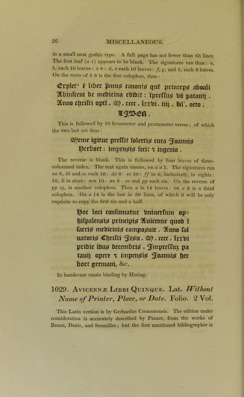 in a small neat gothic type. A full page has not fewer than 63 lines. The first leaf (a I) appears to be blank. The signatures run thus : a, b, each 10 leaves : c 8 : d, e each 10 leaves : /, g, and h, each 8 leaves. On the recto of h 8 is the first colophon, thus : <£x*plcr> e iibct: pmt# canon# quc princcpo aboali SUbinfcmi be mcbicina cbibit: ipreffi# bb patauij . 3Hnno cljrifti opt!. ft?, cccc. frrbi. hi\. m\ octo . This is followed by 10 hexameter and pentameter verses; of which the two last are thus : Scenic igittir: preffit folm# cura Sfoamt# ^erbort: impenp# fecit t inqenio . The reverse is blank. This is followed by four leaves of three- columned index. The text again ensues, on a a 1. The signatures run aa 8, bb and cc each 10 : dd 8: ee 10 : ff to ii, inclusively, in eights : klc, ll in sixes: mm 10 : nn 8: oo and pp each six. On the reverse of pp vj, is another colophon. Then a in 14 leaves: on a 8 is a third colophon. On a 14 is the last in 30 lines, of which it will be only requisite to copy the first six and a half. I^oc loci confiiinatuc bniuerfum op > Jjifpalcno# princip# Sfuiccnnc quob ! face# mebicin# compo^uit. 5Cnno fal uator# <Ci)tifti 3fc£u, ft? ♦ cccc. Ijrjtbi pribie ibi# bcccmbr# ♦ ^wprcffus pa taui; opere impel## SJoamt# fjee bort qctmani, &c. In handsome mssia binding by tiering. 1029. AvrcENNiE Libri Quinque. Lat. Without Name of Printer, Place, or Date. Folio. 2 Vol. This Latin version is by Gerhardus Cremonensis. The edition under consideration is accurately described by Panzer, from the works of Braun, Denis, and Seemiller; but the first mentioned bibliographer is