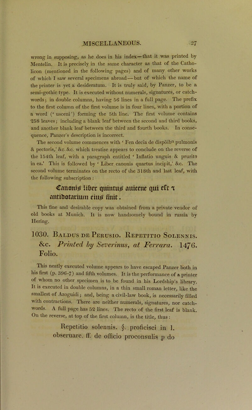 wrong in supposing, as he does in his index—that it was printed by Mentelin. It is precisely in the same character as that of the Catho- licon (mentioned in the following pages) and of many other works of which I saw several specimens abroad — but of which the name of the printer is yet a desideratum. It is truly said, by Panzer, to be a semi-gothic type. It is executed without numerals, signatures, or catch- words : in double columns, having 56 lines in a full page. The prefix to the first column of the first volume is in four lines, with a portion of a word (‘ usceni’) forming the 5th line. The first volume contains 258 leaves; including a blank leaf between the second and third books, and another blank leaf between the third and fourth books. In conse- quence, Panzer’s description is incorrect. The second volume commences with * Fen decia de dispoibQ pulmonis & pectoris,’ &e. &c. which treatise appears to conclude on the reverse of the 154th leaf, with a paragraph entitled f Inflatio unguis & prurit9 in ea.’ This is followed by * Liber canonis quartus incipit,’ &c. The second volume terminates on the recto of the 318th and last leaf, with the following subscription : €anoni£ Sificr quintu£ auiccnc qui eft t nittiUotarium eiu£ fintt, This fine and desirable copy was obtained from a private vendor of old books at Munich. It is now handsomely bound in russia by Hering. 1030. Baldus de Perusio. Repetitio Solennis. &c. Printed by Severinus, at Ferrara. 14/ 0. Folio. This neatly executed volume appears to have escaped Panzer both in his first (p. 396-7) and fifth volumes. It is the performance of a printer of whom no other specimen is to be found in his Lordship’s library. It is executed in double columns, in a thin small roman letter, like the smallest of Azoguidi; and, being a civil-law book, is necessarily filled with contractions. There are neither numerals, signatures, nor catch- words. A full page has 52 lines. The recto of the first leaf is blank. On the reverse, at top of the first column, is the title, thus : Repetitio solennis. §. proficisci in 1. obseruare. ff. de officio proconsulis p do