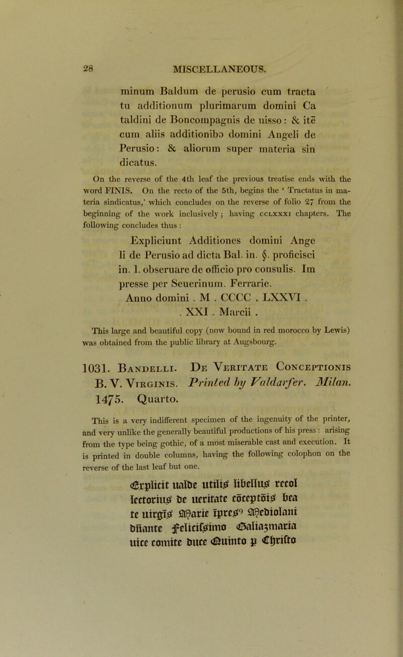 minum Baidum de perusio cum tracta tu additionum plurimarum domini Ca taldini de Boncoinpagnis de uisso : & ite cum aliis additionibo domini Angeli de Perusio: & aliorum super materia sin dicatus. On the reverse of the 4th leaf the previous treatise ends with the word FINIS. On the recto of the 5th, begins the ‘ Tractatus in ma- teria sindicatus,’ which concludes on the reverse of folio 27 from the beginning of the work inclusively; having cclxxxi chapters. The following concludes thus: Expliciunt Additiones domini Ange li de Perusio ad dicta Bal. in. §. proficisci in. 1. obseruare de officio pro consulis. Im presse per Seuerinum. Ferrarie. Anno domini . M . CCCC . LXXVI . . XXI . Marcii . This large and beautiful copy (now bound in red morocco by Lewis) was obtained from the public library at Augsbourg. 1031. Bandelli. De Veritate Conceptionjs B. V. Vtrginis. Printed by Valdarfer. Milan. 1475. Quarto. This is a very indifferent specimen of the ingenuity of the printer, and very unlike the generally beautiful productions of his press : arising from the type being gothic, of a most miserable cast and execution. It is printed in double columns, having the following colophon on the reverse of the last leaf but one. Explicit ualtic utili£ liMIug rccol Icctoriu.tf t>c ueritate coccptoisf fica tc uirglsf flt^atie iprc£9 S^ctiiolani tmaitte fclici&imo <£5alia$maria uicc toniite tiucc <©utnto g €I)rifto