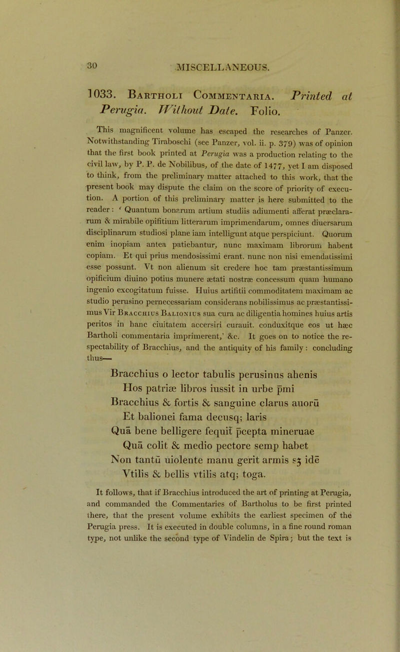 1033. Bartholi Commentaria. Printed at Perugia. Without Date. Folio. This magnificent volume has escaped the researches of Panzer. Notwithstanding liraboschi (see Panzer, vol. ii. p. 379) was of opinion that the first book printed at Perugia was a production relating to the civil law, by P. P. de Nobilibus, of the date of 14*7, yet I am disposed to think, from the preliminary matter attached to this work, that the present book may dispute the claim on the score of priority of execu- tion. A portion of this preliminary matter is here submitted to the reader : ‘ Quantum bonarum artium studiis adiumenti afferat praeclara- rum & mirabile opifitium litterarum imprimendarum, omnes diuersarum disciplinarum studiosi plane iam intelligunt atque perspiciunt. Quorum enim inopiam antea patiebantur, nunc maximam librorum habent copiam. Et qui prius mendosissimi erant. nunc non nisi emendatissimi esse possunt. Vt non alienum sit credere hoc tam praestantissimum opificium diuino potius munere setati nostrce concessum quam humano ingenio excogitation fuisse. Huius artifitii commoditatem maximam ac studio perusino perneccssariam considerans nobilissimus ac prsestantissi- musVir Bracchius Balionius sua cura aediligentiahomines huius artis peritos in hanc eiuitatem accersiri curauit. conduxitque eos ut haec Bartholi commentaria imprimerent,’ &c. It goes on to notice the re- spectability of Bracchius, and the antiquity of his family : concluding thus— Bracchius o lector tabulis perusirms ahenis IIos patriae libros iussit in urbe pmi Bracchius & fortis & sanguine clams auoru Et balionei fama clecusq; laris Qua bene belligere fequit pcepta mineruae Qua colit & medio pectore semp habet Non tantu uiolente raanu gerit armis sj ide Vtilis & bellis vtilis atq; toga. It follows, that if Bracchius introduced the art of printing at Perugia, and commanded the Commentaries of Bartholus to be first printed there, that the present volume exhibits the earliest specimen of the Perugia press. It is executed in double columns, in a fine round roman type, not unlike the second type of Vindelin de Spira; but the text is