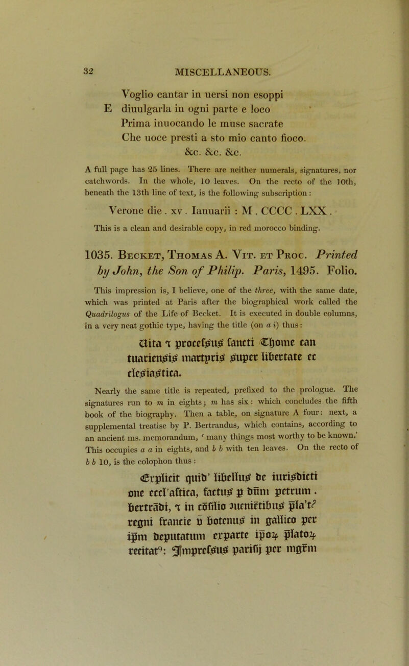 Voglio cantar in uersi non esoppi E diuulgarla in ogni parte e loco Prima inuocando le muse sacrate Che uoce presti a sto mio canto fioco. &c. &c. &c. A full page has 25 lines. There are neither numerals, signatures, nor catchwords. In the whole, 10 leaves. On the recto of the JOtli, beneath the 13th line of text, is the following subscription: Verone die . xv . Ianuani : M . CCCC . LXX . This is a clean and desirable copy, in red morocco binding. 1035. Becket, Thomas A. Vit. et Proc. Printed by John, the Son of Philip. Paris, 1495. Folio. This impression is, I believe, one of the three, with the same date, which was printed at Paris after the biographical work called the Quadrilogus of the Life of Becket. It is executed in double columns, in a very neat gothic type, having the title (on a i) thus: &ita t ptocefgug fancti Cf)omc can tuaricngig martpri$ super libettatc cc dcSiaStica. Nearly the same title is repeated, prefixed to the prologue. The signatures run to m in eights j in has six: which concludes the fifth book of the biography. Then a table, on signature A four: next, a supplemental treatise by P. Bertrandus, which contains, according to an ancient ms. memorandum, f many things most worthy to be known.’ This occupies a a in eights, and b b with ten leaves. On the recto ol bb 10, is the colophon thus : <£rpiicit quits’ libdluS tic iuristiicti one ccd'aftica, factum g tram petrum . fcemabi, t in eofilio ntenietibuS giaV rcgiti francie n botcnuS in gallico per iprn tieputatum erparte ip02f platoif rccitat1: ^[mprcfSuS parifij per nigrm