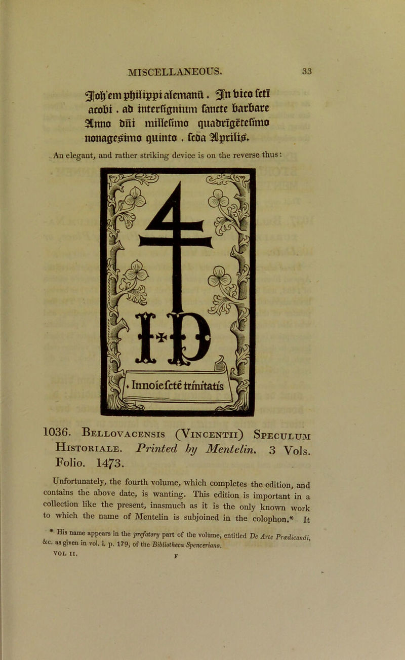 3foIj’em pftilippi alematm ♦ Sin Bif0 ftti acoBi. ati interftgnium fanctc BatBare SUitno Bni nriHeftmo qua&rigctcfimo nonaqcsimo quin to . fcoa 3Hptili£» An elegant, and rather striking device is on the reverse thus •• 1036. Bellovacensis (Vincentii) Speculum Historiale. Printed by Mentelin. 3 Vols. Folio. 1473. Unfortunately, the fourth volume, which completes the edition, and contains the above date, is wanting. This edition is important in a collection like the present, inasmuch as it is the only known work to which the name of Mentelin is subjoined in the colophon.* It * His name appears in the prefatory part of the volume, entitled Dc Arte Pradicandi &c. as given in vol. i. p. 179, of the Bibliotheca Spenceriana. VOL II. F