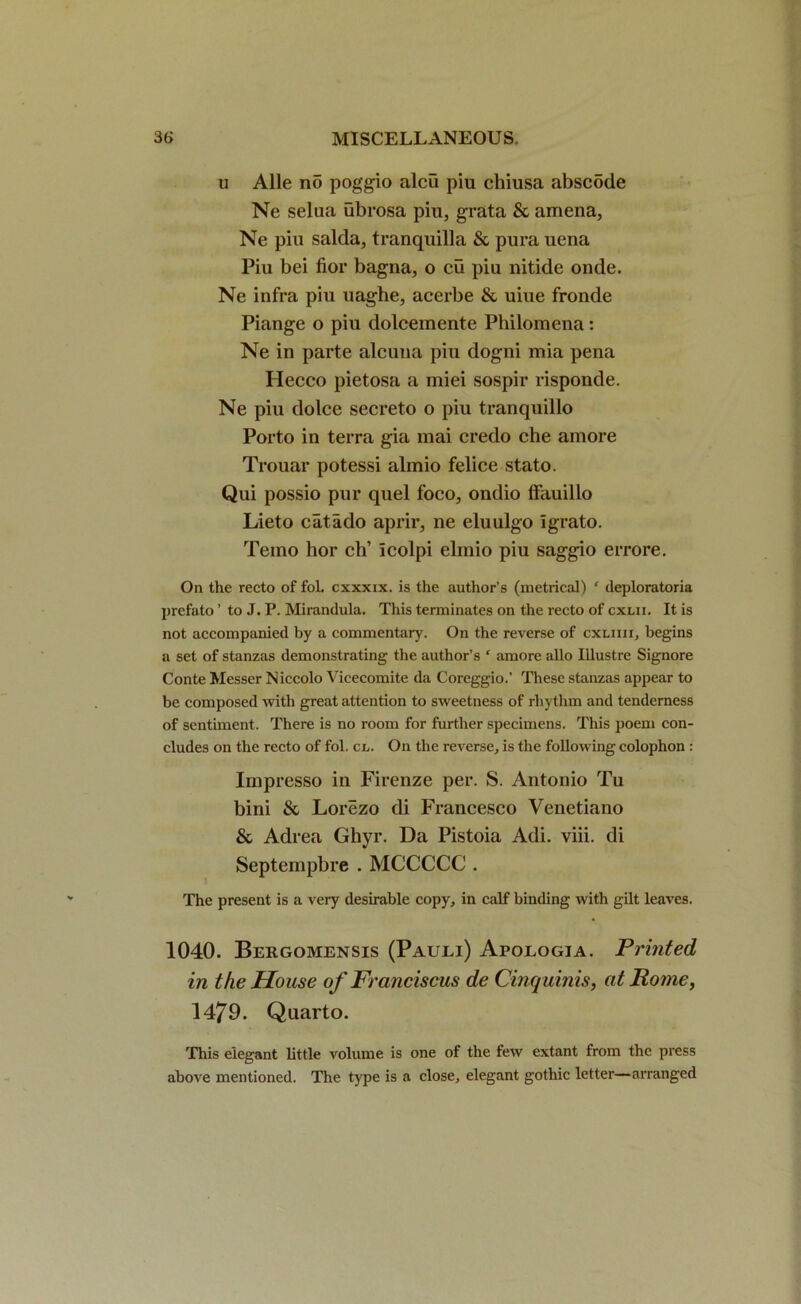 u Alle no poggio alcu piu chiusa abscSde Ne selua ubrosa pin, grata & amena, Ne piu salda, tranquilla & pura uena Piu bei fior bagna, o cu pin nitide onde. Ne infra piu uaghe, acerbe & uiue fronde Piange o piu dolceinente Philomena: Ne in parte alcuua piu dogni mia pena Hecco pietosa a miei sospir risponde. Ne piu dolce secreto o piu tranquillo Porto in terra gia mai credo che amore Trouar potessi alinio felice stato. Qui possio pur quel foco, ondio ffauillo Lieto cat ado aprir, ne eluulgo Igrato. Temo hor eh’ Icolpi elmio piu saggio errore. On the recto of fol. cxxxix. is the author’s (metrical) ‘ deploratoria prefato ’ to J. P. Mirandula. This terminates on the recto of cxlii. It is not accompanied by a commentary. On the reverse of cxliiii, begins a set of stanzas demonstrating the author’s ‘ amore alio lllustre Signore Conte Messer Niccolo Vicecomite da Coreggio.’ These stanzas appear to be composed with great attention to sweetness of rhythm and tenderness of sentiment. There is no room for further specimens. This poem con- cludes on the recto of fol. cl. On the reverse, is the following colophon : Impresso in Firenze per. S. Antonio Tu bini & Lorezo di Francesco Venetiano & Adrea Ghyr. Da Pistoia Adi. viii. di Septempbre . MCCCCC . The present is a very desirable copy, in calf binding with gilt leaves. 1040. Bergomensis (Pauli) Apologia. Printed in the House of Franciscus de Cinquinis, at Rome, 1479. Quarto. This elegant little volume is one of the few extant from the press above mentioned. The type is a close, elegant gothic letter—arranged