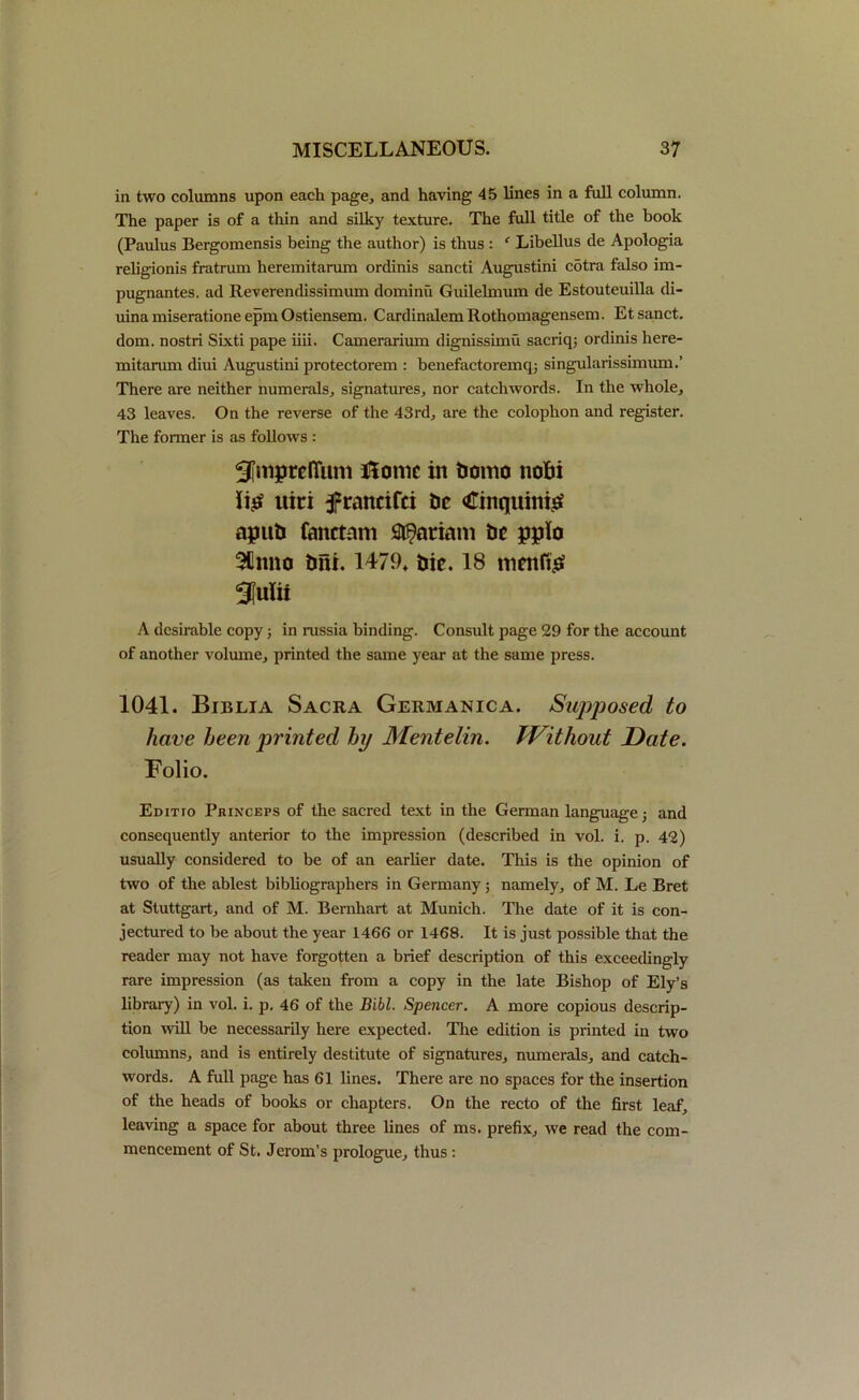 in two columns upon each page, and having 45 lines in a full column. The paper is of a thin and silky texture. The full title of the book (Paulus Bergomensis being the author) is thus : ‘ Libellus de Apologia religionis fratrum heremitarum ordinis sancti Augustini cotra falso im- pugnantes. ad Reverendissimum dominu Guilelmum de Estouteuilla di- uina miseratione epm Ostiensem. Cardinalem Rothomagensem. Et sanct. dom. nostri Sixti pape iiii. Camerarium dignissimu sacriq; ordinis here- mitarum diui Augustini protectorem : benefactoremq; singularissimum.’ There are neither numerals, signatures, nor catchwords. In the whole, 43 leaves. On the reverse of the 43rd, are the colophon and register. The former is as follows : Sfmpreffum Home in bomo nobi ttici francifci be Cinqumig apub fanctam Mariam be pplo 3Umto bfii. 1479. bic. 18 mentis A desirable copy; in russia binding. Consult page 29 for the account of another volume, printed the same year at the same press. 1041. Biblia Sacra Germanic a. Supposed to have heen printed hi/ Mentelin. Without Date. Folio. Editio Pkinceps of the sacred text in the German language j and consequently anterior to the impression (described in vol. i. p. 42) usually considered to be of an earlier date. This is the opinion of two of the ablest bibliographers in Germany; namely, of M. Le Bret at Stuttgart, and of M. Bernhart at Munich. The date of it is con- jectured to be about the year 1466 or 1468. It is just possible that the reader may not have forgotten a brief description of this exceedingly rare impression (as taken from a copy in the late Bishop of Ely’s library) in vol. i. p. 46 of the Bibl. Spencer. A more copious descrip- tion will be necessarily here expected. The edition is printed in two columns, and is entirely destitute of signatures, numerals, and catch- words. A full page has 61 lines. There are no spaces for the insertion of the heads of books or chapters. On the recto of the first leaf, leaving a space for about three lines of ms. prefix, we read the com- mencement of St. Jerom’s prologue, thus: