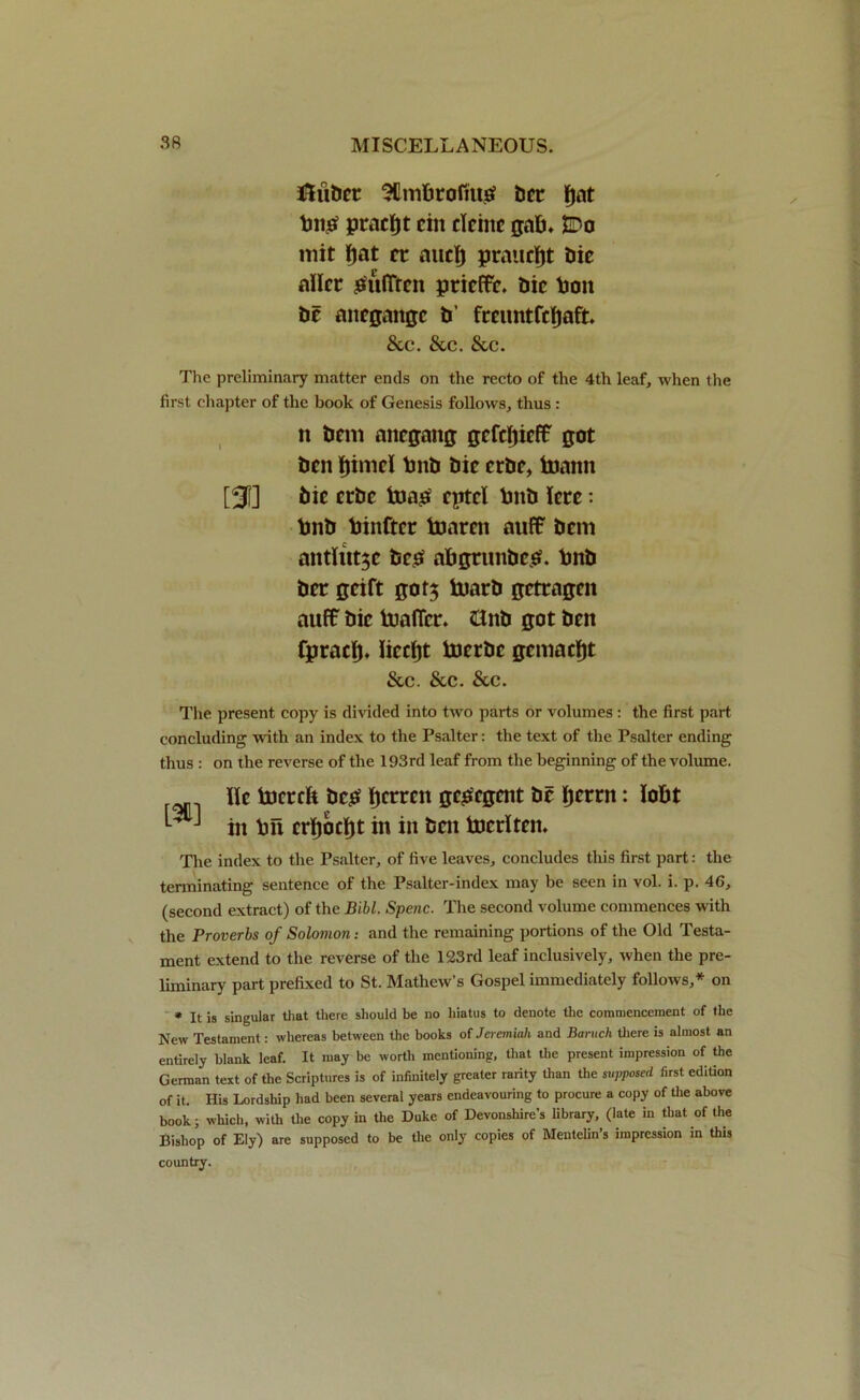 ftiibct SUmtaofitt# bet fjnt pracftt cin clcinc gab. $Do mit fjat cc aucl) praucfjt Die allcr $ufifren prieffr. Die toon be anegaitgc b’ fccimtfdjaft. &c. &c. See. The preliminary matter ends on the recto of the 4th leaf, when the first chapter of the book of Genesis follows, thus : n bem anegang gcfcfjicff got ben fjiniel tonb Die erbe, tomtit [31] Die erbe fcuato eptel tonb icrc: tonb toinftcr toaren auff Deni antUtt$c beto abgtnnbcs?. tonb Dec geift got$ toarb getragen auff Die toafler. &nb got ben fpracfj, liccfjt tojerbe geniacl^t &c. Sec. Scc. The present copy is divided into two parts or volumes: the first part concluding with an index to the Psalter: the text of the Psalter ending thus : on the reverse of the 193rd leaf from the beginning of the volume. He toicrcft bc£ Ijcrren getoegent be fjerat: lobt *- ^ in toil crfjocljt in in ben tocrlten. The index to the Psalter, of five leaves, concludes this first part: the terminating sentence of the Psalter-index may be seen in vol. i. p. 46, (second extract) of the Bibl. Spenc. The second volume commences with the Proverbs of Solomon: and the remaining portions of the Old Testa- ment extend to the reverse of the 123rd leaf inclusively, when the pre- liminary part prefixed to St. Mathew’s Gospel immediately follows,* on * It is singular that there should be no hiatus to denote the commencement of the New Testament: whereas between the books of Jeremiah and Baruch there is almost an entirely blank leaf. It may be worth mentioning, that the present impression of the German text of the Scriptures is of infinitely greater rarity than the supposed first edition of it. His Lordship had been several years endeavouring to procure a copy of die above book; which, with the copy in the Duke of Devonshire’s library, (late in that of the Bishop of Ely) are supposed to be the only copies of Mentelin’s impression in this country.