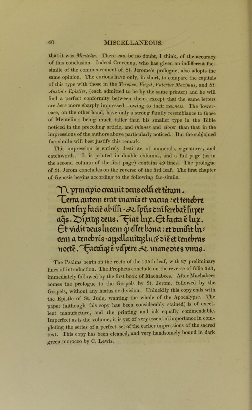 that it was Mentelin. There can be no doubt, I think, of the accuracy of this conclusion. Indeed Crevenna, who has given an indiffereut fac- simile of the commencement of St. Jerome’s prologue, also adopts the same opinion. The curious have only, in short, to compare the capitals of this type with those in the Terence, Virgil, Valerius Maximus, and St. Austin's Epistles, (each admitted to be by the same printer) and he will find a perfect conformity between them, except that the same letters are here more sharply impressed—owing to their newness. The lower- case, on the other hand, have only a strong family resemblance to those of Mentelin ; being much taller than his smaller type in the Bible noticed in the preceding article, and thinner and closer than that in the impressions of the authors above particularly noticed. But the subjoined fac-simile will best justify this remark. This impression is entirely destitute of numerals, signatures, and catchwords. It is printed in double columns, and a full page (as in the second column of the first page) contains 49 lines. The prologue of St. Jerom concludes on the reverse of the 3rd leaf. The first chapter of Genesis begins according to the following fac-simile. TV priii cqrio creaint oats cetfi et teratn ♦ Terra autem erat mams et vaaia:ettenebre erant (up fade abiffi ♦ fpu$ &m ferebat fuper aejs. irijatep luy .£t Facta e lujc. £t viclit sens lucem cy effet bon a: et tmrifit lit * cent a tenebus •appeUatuttp luce me et tenebras nocte.Tfactiic^e vefjxre manemes vims. The Psalms begin on the recto of the 195th leaf, with 27 preliminary lines of introduction. The Prophets conclude on the reverse of folio 323, immediately followed by the first book of Machabees. After Machabees comes the prologue to the Gospels by St. Jerom, followed by the Gospels, without any hiatus or division. Unluckily this copy ends with the Epistle of St. Jude, wanting the whole of the Apocalypse. The paper (although this copy has been considerably stained) is of excel- lent manufacture, and the printing and ink equally commendable. Imperfect as is the volume, it is yet of very essential importance in com- pleting the series of a perfect set of the earlier impressions of the sacred text. This copy has been cleaned, and very handsomely bound in dark green morocco by C. Lewis.