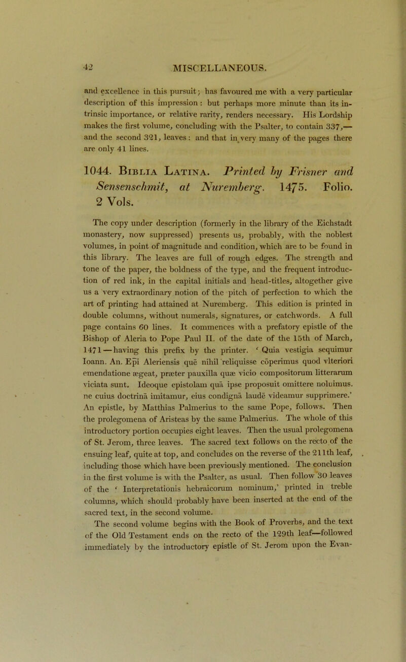 and excellence in this pursuit; has favoured me with a very particular description of this impression: but perhaps more minute than its in- trinsic importance, or relative rarity, renders necessary. His Lordship makes the first volume, concluding with the Psalter, to contain 337,— and the second 321, leaves : and that in very many of the pages there are only 41 lines. 1044. Biblia Latina. Printed by Frisner and Sensenschmit, at Nuremberg. 1475. Folio. 2 Vols. The copy under description (formerly in the library of the Eichstadt monastery, now suppressed) presents us, probably, with the noblest volumes, in point of magnitude and condition, which are to be found in this library. The leaves are full of rough edges. The strength and tone of the paper, the boldness of the type, and the frequent introduc- tion of red ink, in the capital initials and head-titles, altogether give us a very extraordinary notion of the pitch of perfection to which the art of printing had attained at Nuremberg. This edition is printed in double columns, without numerals, signatures, or catchwords. A full page contains 60 lines. It commences with a prefatory epistle of the Bishop of Aleria to Pope Paul II. of the date of the 15th of March, 1471 — having this prefix by the printer. ‘ Quia vestigia sequimur Ioann. An. Epi Aleriensis que nihil reliquisse coperimus quod vlteriori emendatione segeat, prater pauxilla quae vicio compositorum litterarum vieiata sunt. Ideoque epistolam qua ipse proposuit omittere noluimus. ne cuius doctrina imitamur, eius condigna laude videamur supprimere.’ An epistle, by Matthias Palmerius to the same Pope, follows. Then the prolegomena of Aristeas by the same Palmerius. The whole of this introductory portion occupies eight leaves. Then the usual prolegomena of St. Jerom, three leaves. The sacred text follows on the recto of the ensuing leaf, quite at top, and concludes on the reverse of the 211th leaf, including those which have been previously mentioned. The conclusion in the first volume is with the Psalter, as usual. Then follow 30 leaves of the f Interpretationis hebraicorum nominum,’ printed in treble columns, which should probably have been inserted at the end of the sacred text, in the second volume. The second volume begins with the Book of Proverbs, and the text of the Old Testament ends on the recto of the 129tli leaf—followed immediately by the introductory epistle of St. Jerom upon the Evan-