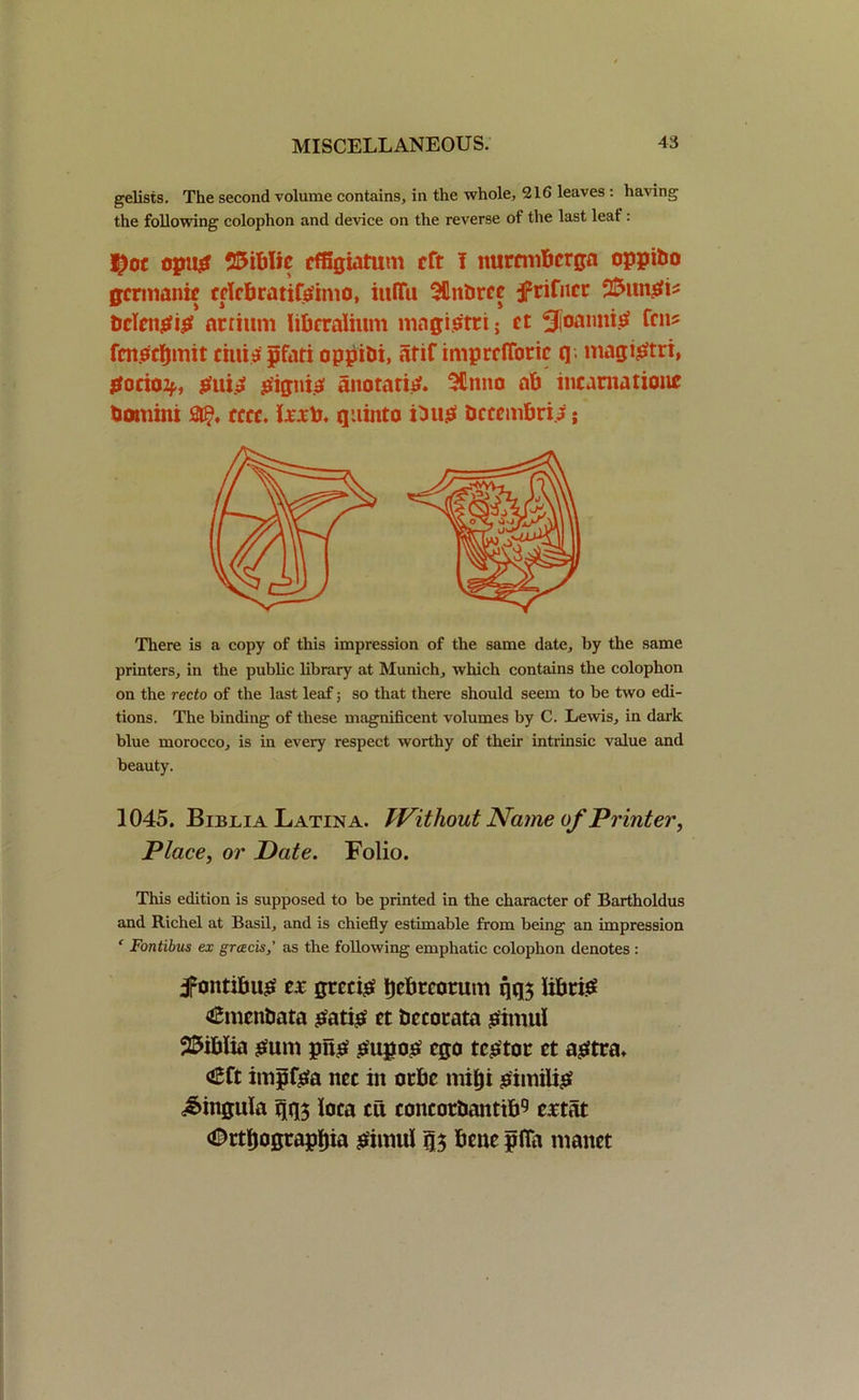 gelists. The second volume contains, in the whole, 216 leaves : having the following colophon and device on the reverse of the last leaf: $oc opus 25iblic ef&giatum tft I nurcmbcrga oppibo gcrmanie cclcbratifsimo, inffu SUnbrce jFrifncc bclcnSiS nnium Iibcraiium magistri; ct SfoanniS fen? fcnsrfjmit tiitis pfati oppibi, atif imprcflotic (] magistri, Socio2*, ^ui.9 signis aiioraris. 3£nno ab incarnation* bomiiu &£♦ cccc. lx.tb. quinta Dus bcccmbri j; There is a copy of this impression of the same date, by the same printers, in the public library at Munich, which contains the colophon on the recto of the last leaf; so that there should seem to be two edi- tions. The binding of these magnificent volumes by C. Lewis, in dark blue morocco, is in every respect worthy of their intrinsic value and beauty. 1045. Biblia Latina. Without Name of Printer, Place, or Pate. Folio. This edition is supposed to be printed in the character of Bartholdus and Richel at Basil, and is chiefly estimable from being an impression ‘ Fontibus ex greeds,’ as the following emphatic colophon denotes : jpontibus ct grecis Decorum qq$ libels €menbata Satis ct bccotata Simui SSiblia sum pus SupoS ego tcStoc ct astra, <£ft impfsa nec in oebe mitji SimiliS lingula t\t[$ loca cu concotbaitttb9 estat (©ctljogcapbia simui q$ bcnc pfia manct