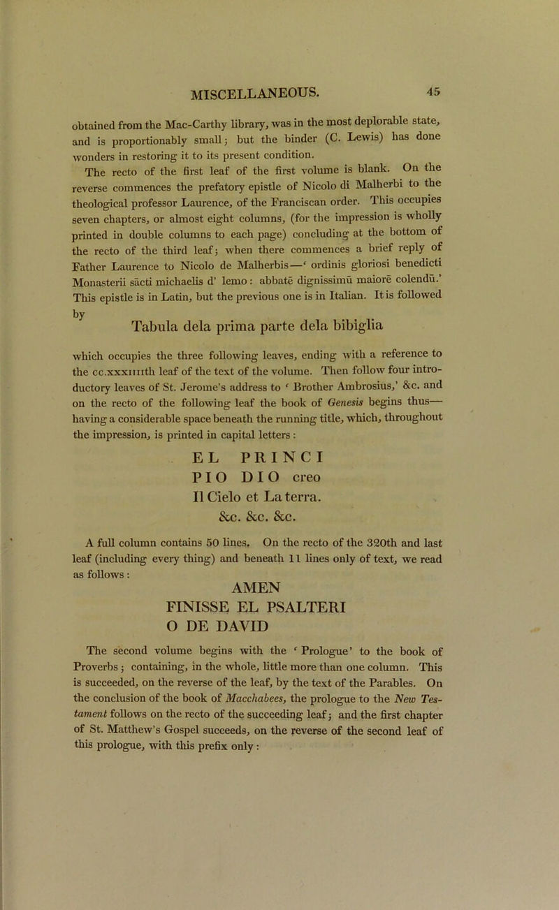 obtained from the Mac-Carthy library, was in the most deplorable state, and is proportionably small; but the binder (C. Lewis) has done wonders in restoring it to its present condition. The recto of the first leaf of the first volume is blank. On the reverse commences the prefatory epistle of Nicolo di Malherbi to the theological professor Laurence, of the Franciscan order. This occupies seven chapters, or almost eight columns, (for the impression is wholly printed in double columns to each page) concluding at the bottom of the recto of the third leaf; when there commences a brief reply of Father Laurence to Nicolo de Malherbis—‘ ordinis gloriosi benedicti Monasterii sacti michaelis d’ lemo : abbate dignissimu maiore colendu.’ This epistle is in Latin, but the previous one is in Italian. It is followed by Tabula dela prima parte dela bibiglia which occupies the three following leaves, ending with a reference to the cc.xxximth leaf of the text of the volume. Then follow four intro- ductory leaves of St. Jerome’s address to ‘ Brother Ambrosius,’ &c. and on the recto of the following leaf the book of Genesis begins thus— having a considerable space beneath the running title, which, throughout the impression, is printed in capital letters : EL P RIN CI PI O DIO creo II Cielo et La terra. &c. &c. &c. A full column contains 50 lines. On the recto of the 320th and last leaf (including every thing) and beneath 11 lines only of text, we read as follows: AMEN FINISSE EL PSALTERI O DE DAVID The second volume begins with the c Prologue’ to the book of Proverbs; containing, in the whole, little more than one column. This is succeeded, on the reverse of the leaf, by the text of the Parables. On the conclusion of the book of Macchabees, the prologue to the New Tes- tament follows on the recto of the succeeding leaf; and the first chapter of St. Matthew’s Gospel succeeds, on the reverse of the second leaf of this prologue, with this prefix only :