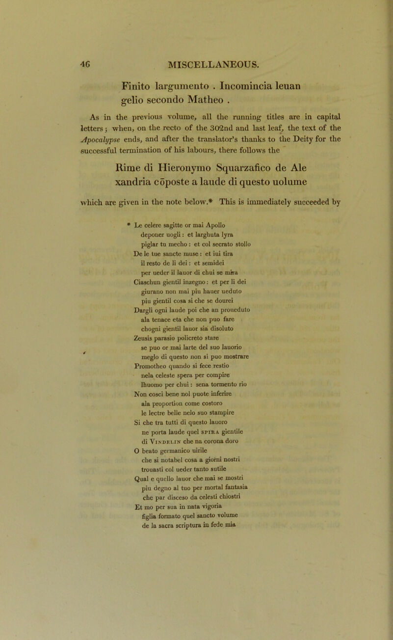 Finito largumento . Incomincia leuan gelio secontlo Matheo . As in the previous volume, all the running titles are in capital letters; when, on the recto of the 302nd and last leaf, the text of the Apocalypse ends, and after the translator’s thanks to the Deity for the successful termination of his labours, there follows the Rime di Hieronyino Squarzafico de Ale xandria coposte a laude di questo uolume which are given in the note below.* This is immediately succeeded by * Le celere sagitte or inai Apollo deponer uogli: et larghuta lyra piglar tu mecho : et col secrato stollo De le tue sancte muse: et iui tira il resto de li dei: et semidei per ueder il lauor di chui se mira Ciaschun gientil inzegno: et per li dei giurano non mai piu hauer uedulo piu gientil cosa si che se dourei Dargli ogni laude poi che an proueduto ala tenace eta che non puo fare chogni gientil lauor sia disoluto Zeusis parasio policreto stare se puo or mai larte del suo lauorio meglo di questo non si puo mostrare Promotheo quando si fece restio nela celeste spera per compire Ihuomo per chui: sena tormento rio Non cosci bene nol puote inferire ala proportion come costoro le lectre belle nelo suo stampire Si che tra tutti di questo lauoro ne porta laude quel srmA gientile di Vindf.lin che na corona doro O beato germanico uirile che si notabel cosa a giorni nostri trouasti col ueder tanto sutile Qual e quello lauor che mai se mostri piu degno al tuo per mortal fantasia che par disceso da celesti chiostri Et mo per sua in nata vigoria figlia formato quel sancto volume de la sacra scriptura in fede mia