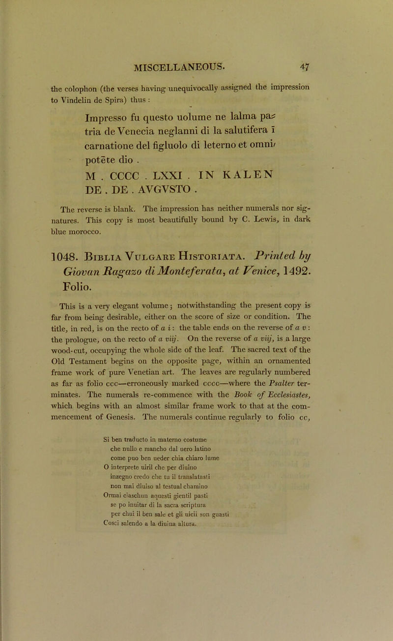 the colophon (the verses having unequivocally assigned the impression to Vindelin de Spira) thus : Impresso fa questo uolume ne lalma pa^ tria de Venecia neglanni di la salutifera I cafriatione del figluolo di leterno et omni' potete dio . M . CCCC . LXXI . IN KALEN DE . DE . AVGVSTO . The reverse is blank. The impression has neither numerals nor sig- natures. This copy is most beautifully bound by C. Lewis, in dark blue morocco. 1048. Biblia Vulgare Historiata. Printed by Giovan Ragazo diMonteferata, at Venice, 1492. Folio. This is a very elegant volume; notwithstanding the present copy is far from being desirable, either on the score of size or condition. The title, in red, is on the recto of a i: the table ends on the reverse of a v : the prologue, on the recto of a viij. On the reverse of a viij, is a large wood-cut, occupying the whole side of the leaf. The sacred text of the Old Testament begins on the opposite page, within an ornamented frame work of pure Venetian art. The leaves are regularly numbered as far as folio ccc—erroneously marked cccc—where the Psalter ter- minates. The numerals re-commence with the Book of Ecclesiastes, which begins with an almost similar frame work to that at the com- mencement of Genesis. The numerals continue regularly to folio cc. Si ben trad neto in matemo costume che nullo e mancho dal uero latino come puo ben ueder chia chiaro lame O interprete uiril che per diuino inzegno credo cbe tu il translatasti non mai diuiso al testual chamino Ormai ciascbun aquesti gientil pasti se po inuitar di la sacra scriptura per chui il ben sale et gli uicii son guasti Cosci salendo a la diuina altura.