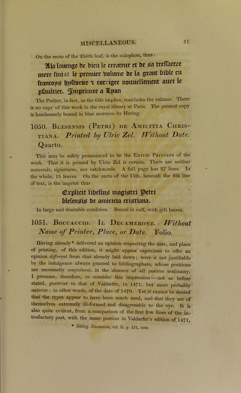 On the recto of the 256th leaf, is the colophon, thus . 311a loucngc foe foicit Ic crcatcut ct foe ^ treflhcrce mere finiar Je premier foolume foe la grant foifolc cn franco pa fjpftoricc ‘x corrigec nouueHement mice le pfauitier. Slmptimcc a Upon The Psalter, in fact, as the title implies, concludes the volume. There is no copy of this work in the royal library at Paris. The present copy is handsomely bound in blue morocco by Hering. 1050. Beesensis (Petri) de Amicitia Chris- tiana. Printed hrj Ulric Zel. TVitliout Date. Quarto. This may be safely pronounced to be the Editio Princeps of the work. That it is printed by Ulric Zel is certain. There are neither numerals, signatures, nor catchwords. A full page has 27 lines. In the whole, 15 leaves. On the recto of the 15th, beneath the 6th line of text, is the imprint thus : <£;rplmt iibeflua magigtri $etri fokfenaia foe amicitia criatiana. In large and desirable condition. Bound in calf, with gilt leaves. 1051. Boccaccio. Il Decamerone. Without Name of Printer, Place, or Date. Folio. Having already * delivered an opinion respecting the date, and place of printing, of this edition, it might appear capricious to offer an opinion different from that already laid down; were it not justifiable by the indulgence always granted to bibliographers, whose positions are necessarily conjectural, in the absence of all positive testimony. I presume, therefore, to consider this impression — not as before stated, posterior to that of Valdarfer, in 1471, but more probably anterior .• in other words, of the date of 1470. Yet it cannot be denied that the types appear to have been much used, and that they are of themselves extremely ill-formed and disagreeable to the eye. It is also quite evident, from a comparison of the first few lines of the in- troductory part, with the same portion in Valdarfer’s edition of 1471, * Bibliog. Decameron, vol. iii. p. 151, note.