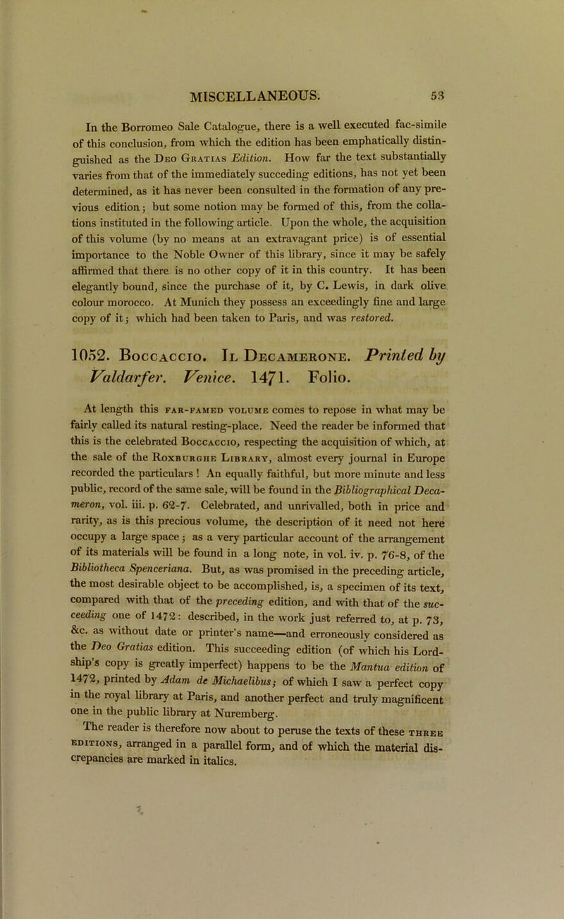 In the Borromeo Sale Catalogue* there is a well executed fac-simile of this conclusion, from which the edition has been emphatically distin- guished as the Deo Gratias Edition. How far the text substantially varies from that of the immediately succeding editions, has not yet been determined, as it has never been consulted in the formation of any pre- vious edition; but some notion may be formed of this, from the colla- tions instituted in the following article. Upon the whole, the acquisition of this volume (by no means at an extravagant price) is of essential importance to the Noble Owner of this library, since it may be safely affirmed that there is no other copy of it in this country. It has been elegantly bound, since the purchase of it, by C. Lewis, in dark olive colour morocco. At Munich they possess an exceedingly fine and large copy of it; which had been taken to Paris, and was restored. 1052. Boccaccio. Il Decamerone. Printed by Valdarfer. Venice. 1471. Folio. At length this far-famed volume comes to repose in what may be fairly called its natural resting-place. Need the reader be informed that this is the celebrated Boccaccio, respecting the acquisition of which, at the sale of the Roxburghe Library, almost every journal in Europe recorded the particulars ! An equally faithful, but more minute and less public, record of the same sale, will be found in the Bibliographical Deca- meron, vol. iii. p. 62-7- Celebrated, and unrivalled, both in price and rarity, as is this precious volume, the description of it need not here occupy a large space; as a very particular account of the arrangement of its materials will be found in a long note, in vol. iv. p. 7G-8, of the Bibliotheca Spenceriana. But, as was promised in the preceding article, the most desirable object to be accomplished, is, a specimen of its text, compared with that of the preceding edition, and with that of the suc- ceeding one of 14/2: described, in the work just referred to, at p. 73, &c. as without date or printer’s name—and erroneously considered as the Deo Gratias edition. This succeeding edition (of which his Lord- ship’s copy is greatly imperfect) happens to be the Mantua edition of 14/2, printed by Adam de Michaelibus; of which I saw a perfect copy in the royal library at Paris, and another perfect and truly magnificent one in the public library at Nuremberg. The reader is therefore now about to peruse the texts of these three editions, arranged in a parallel form, and of which the material dis- crepancies are marked in italics.