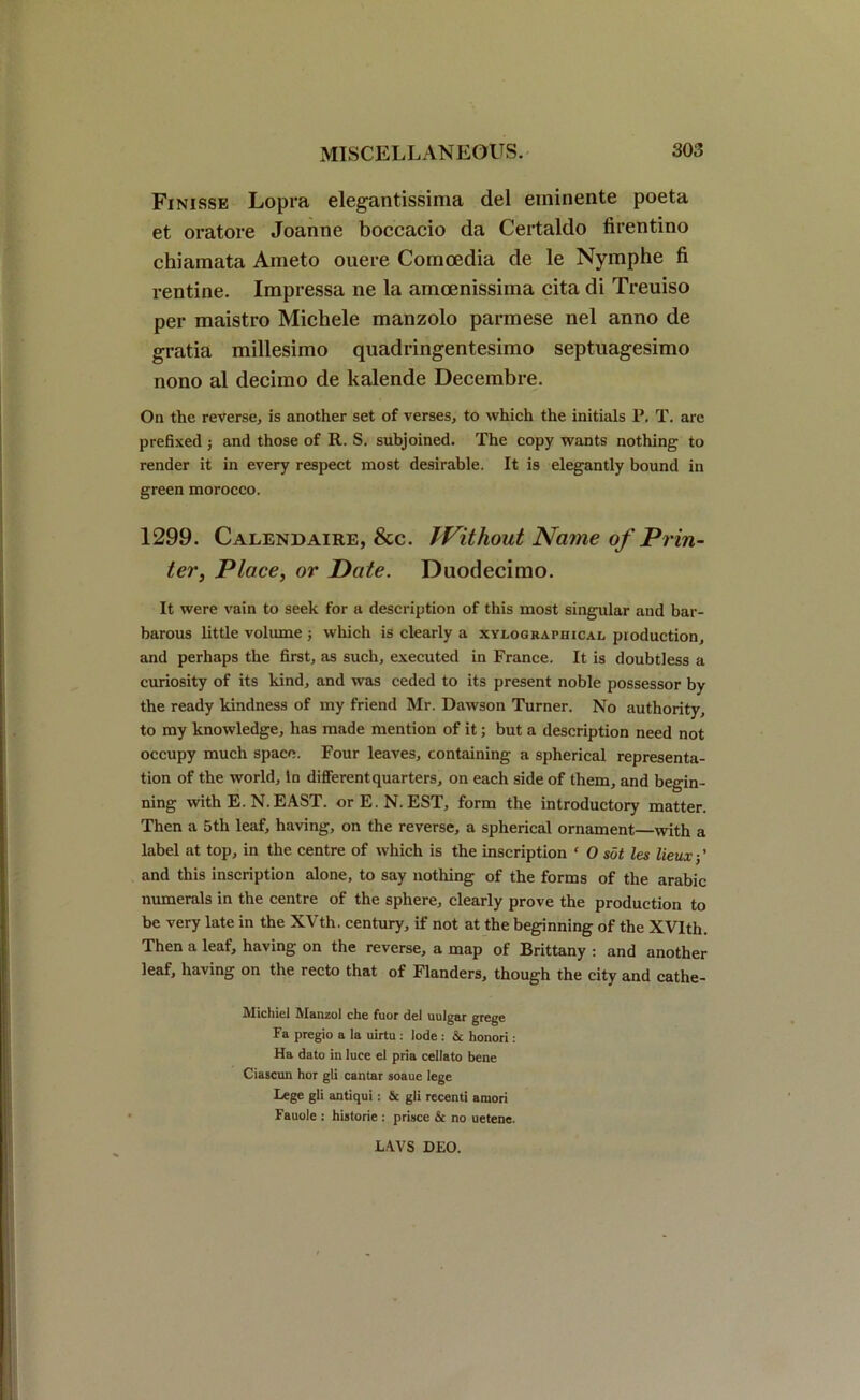 Finisse Lopra elegantissima del erainente poeta et oratore Joanne boccacio da Certaldo firentino chiamata Anieto ouere Comoedia de le Nymphe fi rentine. Impressa ne la amoenissima cita di Treuiso per maistro Michele manzolo parmese nel anno de gratia millesimo quadringentesimo septuagesimo nono al decimo de kalende Decembre. On the reverse, is another set of verses, to which the initials P. T. arc prefixed ; and those of R. S. subjoined. The copy wants nothing to render it in every respect most desirable. It is elegantly bound in green morocco. 1299. Calendaire, &c. Without Na me of Prin- ter, Place, or Date. Duodecimo. It were vain to seek for a description of this most singular and bar- barous little volume ; which is clearly a xyloghaphical production, and perhaps the first, as such, executed in France. It is doubtless a curiosity of its kind, and was ceded to its present noble possessor by the ready kindness of my friend Mr. Dawson Turner. No authority, to my knowledge, has made mention of it; but a description need not occupy much space. Four leaves, containing a spherical representa- tion of the world. In different quarters, on each side of them, and begin- ning with E. N. EAST. orE.N. EST, form the introductory matter. Then a 5th leaf, having, on the reverse, a spherical ornament—with a label at top, in the centre of which is the inscription ‘ 0 sot les lieux-,' and this inscription alone, to say nothing of the forms of the arabic numerals in the centre of the sphere, clearly prove the production to be very late in the XVth. century, if not at the beginning of the XVIth. Then a leaf, having on the reverse, a map of Brittany : and another leaf, having on the recto that of Flanders, though the city and cathe- Michiel Manzol che fuor del uulgar grege Fa pregio a la uirtu: lode : & honori: Ha dato in luce el pria cellato bene Ciascun hor gli cantar soaue lege Lege gli antiqui: & gli recenti araori Fauole : historie : prisce & no uetene. LAVS DEO.