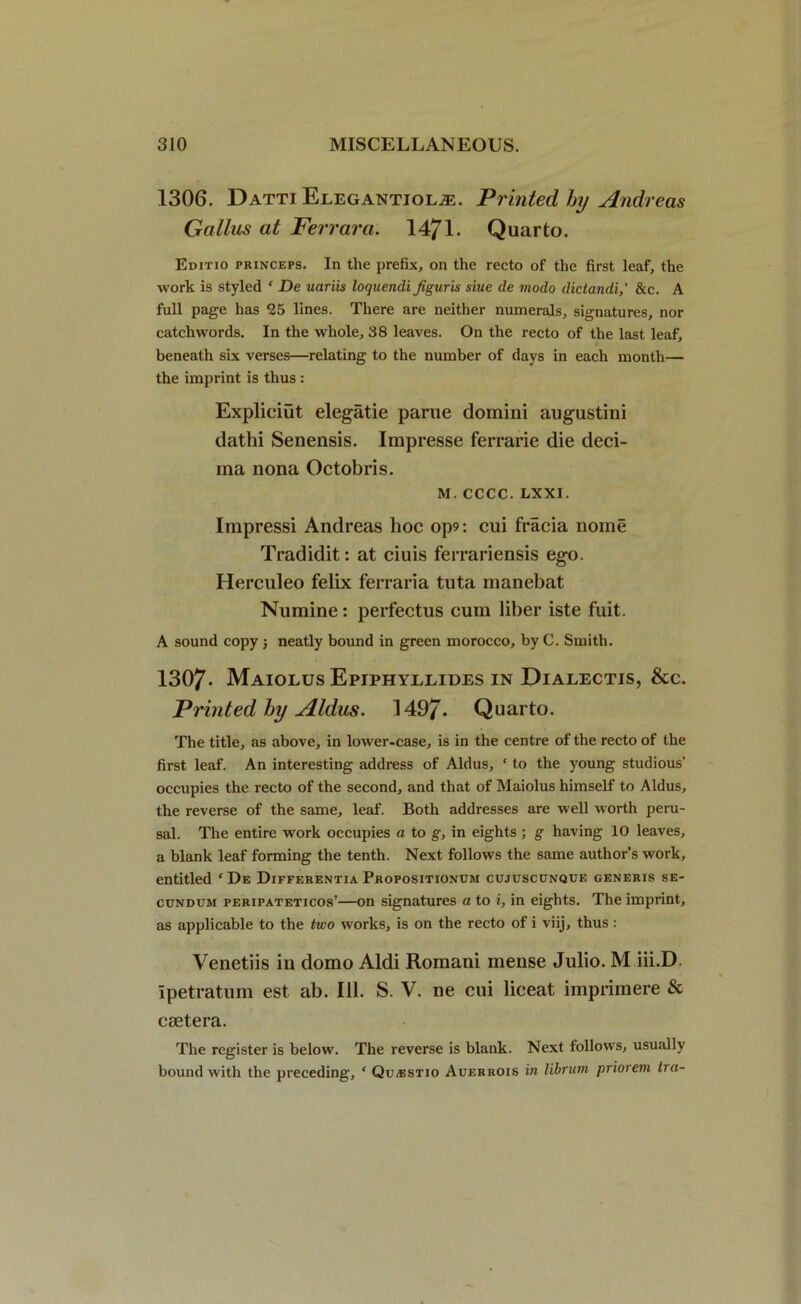 1306. Datti Ejlegantiol^;. Printed by Andreas Gallus at Ferrara. 1471. Quarto. Editio princeps. In the prefix, on the recto of the first leaf, the work is styled ‘ De uariis loquendi Jiguris siue de modo dictandi,' &c. A full page has 25 lines. There are neither numerals, signatures, nor catchwords. In the whole, 38 leaves. On the recto of the last leaf, beneath six verses—relating to the number of days in each month— the imprint is thus : Expliciut elegatie parue domini augustini dathi Senensis. Impresse ferrarie die deci- ma nona Octobris. m. cccc. LXXI. Impressi Andreas hoc op9: cui fracia nome Tradidit: at ciuis ferrariensis ego. Herculeo felix ferraria tuta manebat Numine: perfectus cum liber iste fuit. A sound copy; neatly bound in green morocco, by C. Smith. 1307- Maiolus Epiphyelides in Diaeectis, &c. Printed by Aldus. 1497- Quarto. The title, as above, in lower-case, is in the centre of the recto of the first leaf. An interesting address of Aldus, ‘ to the young studious’ occupies the recto of the second, and that of Maiolus himself to Aldus, the reverse of the same, leaf. Both addresses are well worth peru- sal. The entire work occupies a to g, in eights ; g having 10 leaves, a blank leaf forming the tenth. Next follows the same author’s work, entitled ‘De Differentia Propositionum cujuscunque generis se- cundum peripateticos’—on signatures a to i, in eights. The imprint, as applicable to the two works, is on the recto of i viij, thus: Venetiis in domo Aldi Romani mense Julio. M iii.D. Ipetratum est ab. 111. S. V. ne cui liceat imprimere & csetera. The register is below. The reverse is blank. Next follows, usually bound with the preceding, ‘ Qu^stio Auerrois in librum priorem tra-