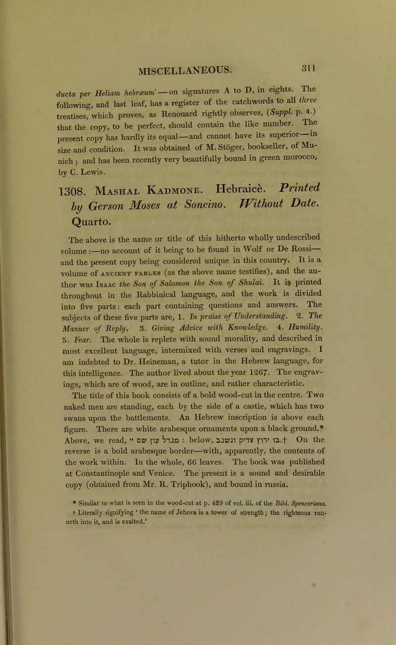 ducta per Heliam hebramm — on signatures A to D, in eights. The following, and last leaf, has a register of the catchwords to all three treatises, which proves, as Renouard rightly observes, (Suppl. p. 4.) that the copy, to be perfect, should contain the like number. The present copy has hardly its equal—and cannot have its superior—in size and condition. It was obtained of M. Stoger, bookseller, of Mu- nich ; and has been recently very beautifully bound in green morocco, by C. Lewis. 1308. Mashal Kadmone. Hebraice. Printed hy Gerson Moses at Soncino. Without Date. Quarto. The above is the name or title of this hitherto wholly undescribed volume:—no account of it being to be found in Wolf or De Rossi— and the present copy being considered unique in this country. It is a volume of ancient fables (as the above name testifies), and the au- thor was Isaac the Son of Salomon the Son of Shulai. It is printed throughout in the Rabbinical language, and the work is divided into five parts: each part containing questions and answers. The subjects of these five parts are, 1. In praise of Understanding. 2. The Manner of Reply. 3. Giving Advice with Knowledge. 4. Humility. 5. Fear. The whole is replete with sound morality, and described in most excellent language, intermixed with verses and engravings. I am indebted to Dr. Heineman, a tutor in the Hebrew language, for this intelligence. The author lived about the year 1267- The engrav- ings, which are of wood, are in outline, and rather characteristic. The title of this book consists of a bold wood-cut in the centre. Two naked men are standing, each by the side of a castle, which has two swans upon the battlements. An Hebrew inscription is above each figure. There are white arabesque ornaments upon a black ground.* Above, we read, ” Dtit pjt : below, uuMl pHY yn* u.f On the reverse is a bold arabesque border—with, apparently, the contents of the work within. In the whole, 66 leaves. The book was published at Constantinople and Venice. The present is a sound and desirable copy (obtained from Mr. R. Triphook), and bound in russia. * Similar to what is seen in the wood-cut at p. 429 of vol. iii. of the Bilil. Spenceriana. t Literally signifying ‘ the name of Jehova is a tower of strength; the righteous run- neth into it, and is exalted.’