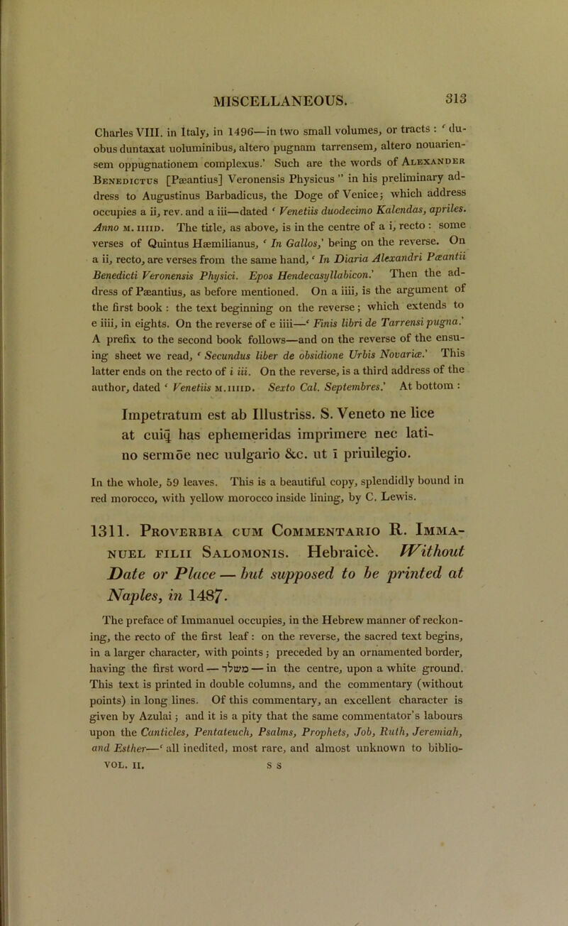 Charles VIII. in Italy, in 1496—in two small volumes, or tracts : ' du- obus duntaxat uoluminibus, altero pugnam tarrensem, altero nouarien- sem oppugnationem complexus.’ Such are the words of Alexander Benedictus [Paeantius] Veronensis Physicus ” in his preliminary ad- dress to Augustinus Barbadicus, the Doge of Venice; which address occupies a ii, rev. and a iii—dated ‘ Venetiis duodecimo Kalcndas, apriles. Anno m. hud. The title, as above, is in the centre of a i, recto : some verses of Quintus Haemilianus, e In Gallos,' being on the reverse. Oil a ii, recto, are verses from the same hand, ‘ In Diaria Alcxandri Pceantii Benedicti Veronensis Physici. Epos Hendecasyllabicon.' Then the ad- dress of Paeantius, as before mentioned. On a iiii, is the argument of the first book : the text beginning on the reverse; which extends to e iiii, in eights. On the reverse of e iiii—‘ Finis libri de Tarrensi pugna. A prefix to the second book follows—and on the reverse of the ensu- ing sheet we read, ‘ Secundus liber de obsidione Urbis Novaria.' This latter ends on the recto of i iii. On the reverse, is a third address of the author, dated * Venetiis m.iiiid. Sexto Cal. Septembres.’ At bottom : Impetratum est ab Illustriss. S. Veneto ne lice at cuh| has ephemeridas imprimere nec lati- no sermoe nec uulgario &c. ut I priuilegio. In the whole, 59 leaves. This is a beautiful copy, splendidly bound in red morocco, with yellow morocco inside lining, by C. Lewis. 1311. Proverbia cum Commentario R. Imma- nuel filii Salomonis. Hebraice. IVitliout Date or Place — hut supposed to he printed at Naples, in 1487- The preface of Immanuel occupies, in the Hebrew manner of reckon- ing, the recto of the first leaf: on the reverse, the sacred text begins, in a larger character, with points; preceded by an ornamented border, having the first word—— in the centre, upon a white ground. This text is printed in double columns, and the commentary (without points) in long lines. Of this commentary, an excellent character is given by Azulai; and it is a pity that the same commentator’s labours upon the Canticles, Pentateuch, Psalms, Prophets, Job, Ruth, Jeremiah, and Esther—‘all inedited, most rare, and almost unknown to biblio- s s VOL. II.