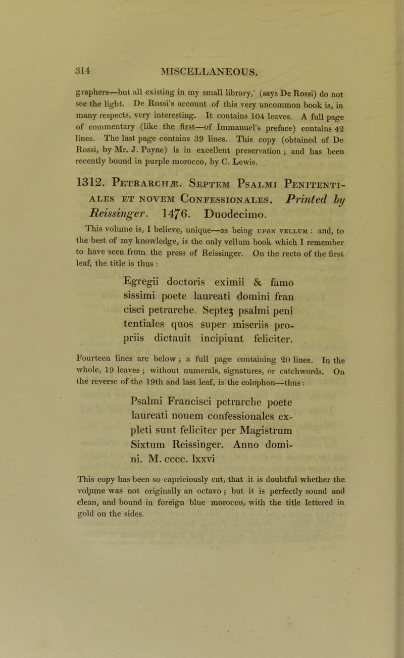 graphers—but all existing in my small library/ (says De Rossi) do not see the light. De Rossi’s account of this very uncommon book is, in many respects, very interesting. It contains 104 leaves. A full page of commentary (like the first—of Immanuel’s preface) contains 42 lines. The last page contains 39 lines. This copy (obtained of De Rossi, by Mr. J. Payne) is in excellent preservation ; and has been recently bound in purple morocco, by C. Lewis. 1312. Petrarchje. Septem Psalmi Penitenti- ALES ET NOVEM CoNFESSIONALES. Printed hy Beissinger. 1476. Duodecimo. This volume is, I believe, unique—as being upon vellum : and, to the best of my knowledge, is the only vellum book which I remember to have seen from the press of Reissinger. On the recto of the first leaf, the title is thus : Egregii doctoris eximii & famo sissimi poete laureati domini fran cisci petrarche. Septe$ psalmi peni tentiales quos super miseriis pro- priis dictauit incipiunt feliciter. Fourteen lines are belowj a full page containing 20 lines. In the whole, 19 leaves ; without numerals, signatures, or catchwords. On the reverse of the 19th and last leaf, is the colophon—thus : Psalmi Francisci petrarche poete laureati nouem confessionales ex- pleti sunt feliciter per Magistrum Sixtum Reissinger. Anno domi- ni. M. cccc. lxxvi This copy has been so capriciously cut, that it is doubtful whether the volume was not originally an octavo 3 but it is perfectly sound and clean, and bound in foreign blue morocco, with the title lettered in gold on the sides.