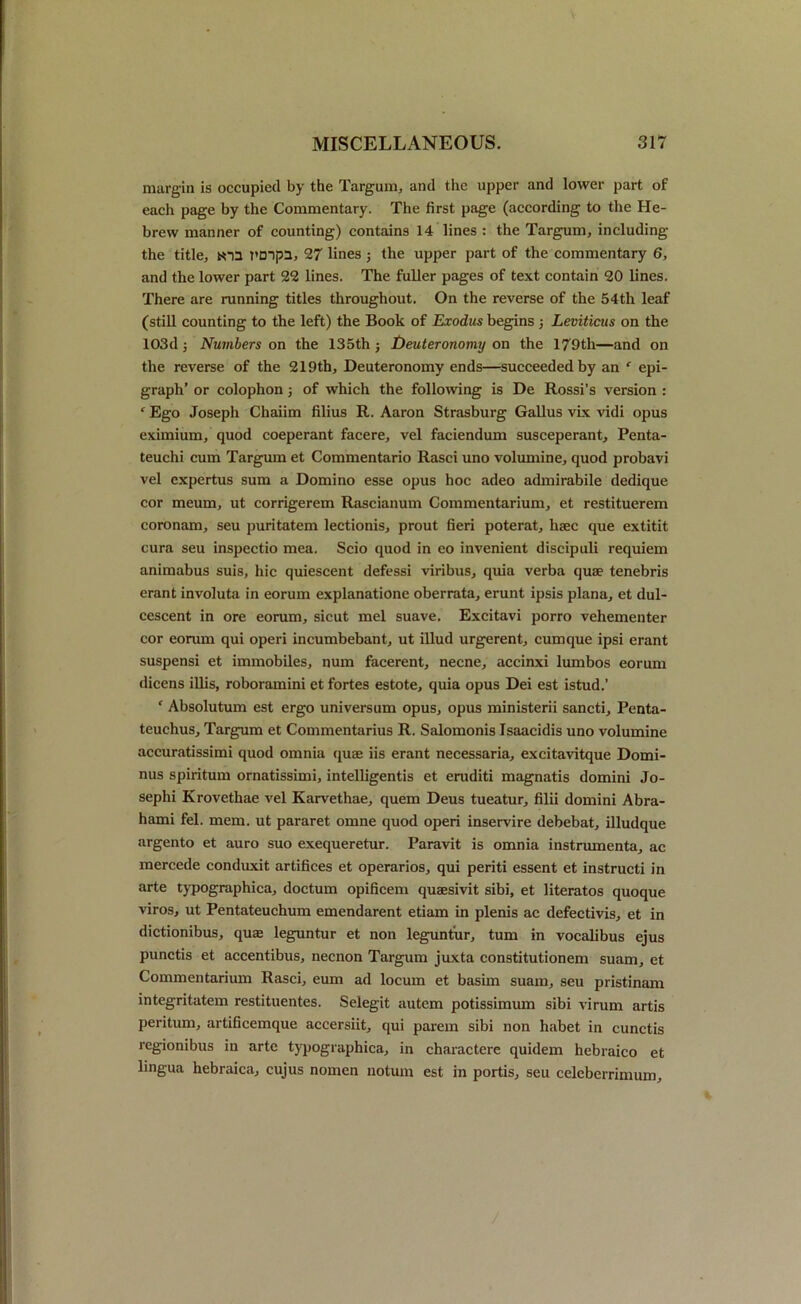 margin is occupied by the Targum, and the upper and lower part of each page by the Commentary. The first page (according to the He- brew manner of counting) contains 14 lines : the Targum, including the title, toa rmpa, 27 lines ; the upper part of the commentary 6, and the lower part 22 lines. The fuller pages of text contain 20 lines. There are running titles throughout. On the reverse of the 54th leaf (still counting to the left) the Book of Exodus begins ; Leviticus on the 103dj Numbers on the 135th j Deuteronomy on the 179th—and on the reverse of the 219th, Deuteronomy ends—succeeded by an f epi- graph’ or colophon of which the following is De Rossi’s version : r Ego Joseph Chaiim filius R. Aaron Strasburg Gallus vix vidi opus eximium, quod coeperant facere, vel faciendum susceperant, Penta- teuchi cum Targum et Commentario Rasci uno volumine, quod probavi vel expertus sum a Domino esse opus hoc adeo admirabile dedique cor meum, ut corrigerem Rascianum Commentarium, et restituerem coronam, seu puritatem lectionis, prout fieri poterat, hsec que extitit cura seu inspectio mea. Scio quod in eo invenient discipuli requiem animabus suis, hie quiescent defessi viribus, quia verba quae tenebris erant involuta in eorum explanation oberrata, erunt ipsis plana, et dul- cescent in ore eorum, sicut mel suave. Excitavi porro vehementer cor eorum qui operi incumbebant, ut illud urgerent, cumque ipsi erant suspensi et immobiles, num facerent, necne, aceinxi lumbos eorum dicens illis, roboramini et fortes estote, quia opus Dei est istud.’ ‘ Absolutum est ergo universum opus, opus ministerii sancti, Penta- teuchus, Targum et Commentarius R. Salomonis Isaacidis uno volumine accuratissimi quod omnia quae iis erant necessaria, excitavitque Domi- nus spiritum ornatissimi, intelligentis et eruditi magnatis domini Jo- sephi Krovethae vel Karvethae, quern Deus tueatur, filii domini Abra- hami fel. mem. ut pararet omne quod operi inservire debebat, illudque argento et auro suo exequeretur. Paravit is omnia instrumenta, ac mercede conduxit artifices et operarios, qui periti essent et instructi in arte typographica, doctum opificem quaesivit sibi, et literatos quoque viros, ut Pentateuchum emendarent etiam in plenis ac defectivis, et in dictionibus, quae leguntur et non leguntur, turn in vocalibus ejus punctis et accentibus, necnon Targum juxta constitutionem suam, et Commentarium Rasci, eum ad locum et basim suam, seu pristinam integritatem restituentes. Selegit autem potissimum sibi virum artis peritum, artificemque accersiit, qui parent sibi non habet in cunctis regionibus in arte typographica, in charactere quidem hebraico et lingua hebraica, cujus nomen notum est in portis, seu celeberrimum.