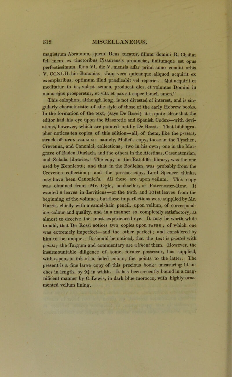 magistrum Abramum, quern Deus tueatur, filium domini 11. Chaiim fel. mem. ex tinctoribus Pisaurensis prouinciae, finitumque est opus perfectissimum feria VI. die V. mensis adkr primi anno conditi orbis V. CCXLI1. hie Bononiae. Jam vero quicunque aliquod acquirit ex exemplaribus, optimum illud praedicabit vel reperiet. Qui acquirit et meditatur in iis, videat semen, producat dies, et voluntas Domini in manu ejus prosperetur, et vita et pax sit super Israel, amen.” This colophon, although long, is not divested of interest, and is sin- gularly characteristic of the style of those of the early Hebrew books. In the formation of the text, (says De Rossi) it is quite clear that the editor had his eye upon the Masoretic and Spanish Codex—with devi- ations, however, which are pointed out by De Rossi. That bibliogra- pher notices ten copies of this edition—all, of them, like the ■present, struck off upon vellum : namely, Maffei’s copy, those in the Tyschen, Crevenna, and Canonici, collections ; two in his own; one in the Mar- grave of Baden Durlach, and the others in the Atestinas, Casanatensian, and Zelada libraries. The copy in the Ratcliffe library, was the one used by Kennicott; and that in the Bodleian, was probably from the Crevenna collection; and the present copy. Lord Spencer thinks, may have been Canonici’s. All these are upon vellum. This copy was obtained from Mr. Ogle, bookseller, of Paternoster-Row. It wanted 2 leaves in Leviticus—or the 98th and 101st leaves from the beginning of the volume; but these imperfections were supplied by Mr. Harris, chiefly with a camel-hair pencil, upon vellum, of correspond- ing colour and quality, and in a manner so completely satisfactory, as almost to deceive the most experienced eye. It may be worth while to add, that De Rossi notices two copies upon paper ; of which one was extremely imperfect—and the other perfect; and considered by him to be unique. It should be noticed, that the text is printed with points; the Targum and commentary are without them. However, the insurmountable diligence of some former possessor, has supplied, with a pen, in ink of a faded colour, the points to the latter. The present is a fine large copy of this precious book: measuring 14 in- ches in length, by 9f in width. It has been recently bound in a mag- nificent manner by C. Lewis, in dark blue morocco, with highly orna- mented vellum lining.