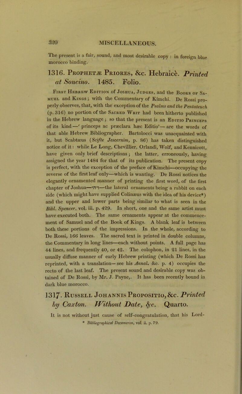 The present is a fair, sound, and most desirable copy : in foreign blue morocco binding. 1316. Prophets Priores, &c. Hebraice. Printed at Soncino. 1485. Folio. First Hebrew Edition of Joshua, Judges, and the Books of Sa- muel and Kings ; with the Commentary of Kimchi. De Rossi pro- perly observes, that, with the exception of the Psalms and the Pentateuch (p. 316) no portion of the Sacred Writ had been hitherto published in the Hebrew language ■, so that the present is an Editio Princeps of its kind —r princeps ac praeclara haec Editio’— are the words of that able Hebrew Bibliographer. Bartolocci was unacquainted with it, but Scabtseus (Scifte Jescernim, p. 86) has taken distinguished notice of it: while Le Long, Chevillier, Orlandi, Wolf, and Kennicott, have given only brief descriptions ; the latter, erroneously, having assigned the year 1484 for that of its publication. The present copy is perfect, with the exception of the preface of Kimchi—occupying the reverse of the first leaf only—which is wanting. De Rossi notices the elegantly ornamented manner of printing the first word, of the first chapter of Joshua—'H’l—the lateral ornaments being a rabbit on each side (which might have supplied Colinams with the idea of his device*) and the upper and lower parts being similar to what is seen in the Bibl. Spencer, vol. iii. p. 429. In short, one and the same artist must have executed both. The same ornaments appear at the commence- ment of Samuel and of the Book of Kings. A blank leaf is between both these portions of the impressions. In the whole, according to De Rossi, 166 leaves. The sacred text is printed in double columns, the Commentary in long lines—each without points. A full page has 44 lines, and frequently 40, or 42. The colophon, in 21 lines, in the usually diffuse manner of early Hebrew printing (which De Rossi has reprinted, with a translation—see his Annal. &c. p. 4) occupies the recto of the last leaf. The present sound and desirable copy was ob- tained of De Rossi, by Mr. J. Payne,. It has been recently bound in dark blue morocco. 1317- Russell Johannis Propositio,&c. Printed hy Caocton. TVithout Date, &fc. Quarto. It is not without just cause of self-congratulation, that his Lord- * Bibliographical Decameron, vol. ii. p. 79.