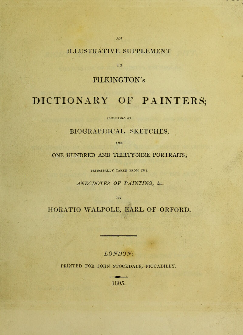 AN ILLUSTRATIVE SUPPLEMENT TO FILKINGTON’s DICTIONARY OF PAINTERS; CONSISTING OF BIOGRAPHICAL SKETCHES, J AND ONE HUNDRED AND THIRTY-NINE PORTRAITS} PRINCIPALLY TAKEN FROM THE ANECDOTES OF PAINTING, fyc. BY HORATIO WALPOLE, EARL OF ORFORD. LONDON: PRINTED FOR JOHN STOCKDALE, PICCADILLY. 1805.