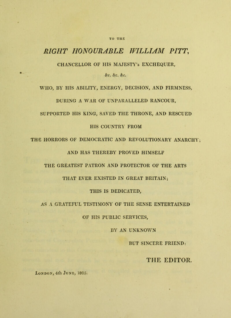 TO THE RIGHT HONOURABLE WILLIAM PITT, CHANCELLOR OF HIS MAJESTY’S EXCHEQUER, Sfc. fyc. fyc. WHO, BY HIS ABILITY, ENERGY, DECISION, AND FIRMNESS, DURING A WAR OF UNPARALLELED RANCOUR, SUPPORTED HIS KING, SAVED THE THRONE, AND RESCUED HIS COUNTRY FROM THE HORRORS OF DEMOCRATIC AND REVOLUTIONARY ANARCHY; AND HAS THEREBY PROVED HIMSELF THE GREATEST PATRON AND PROTECTOR OF THE ARTS THAT EVER EXISTED IN GREAT BRITAIN; THIS IS DEDICATED, AS A GRATEFUL TESTIMONY OF THE SENSE ENTERTAINED OF HIS PUBLIC SERVICES, BY AN UNKNOWN BUT SINCERE FRIEND: THE EDITOR. London, 4th June, 1805,