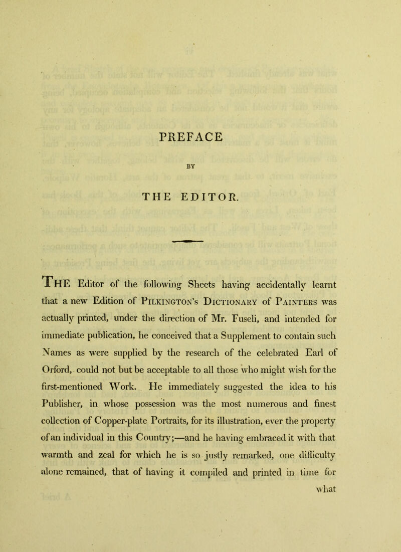 PREFACE BY THE EDITOR, The Editor of the following Sheets having accidentally learnt that a new Edition of Pilkington’s Dictionary of Painters was actually printed, under the direction of Mr. Fuseli, and intended for immediate publication, he conceived that a Supplement to contain such Names as were supplied by the research of the celebrated Earl of Orford, could not but be acceptable to all those who might wish for the first-mentioned Work. Fie immediately suggested the idea to his Publisher, in whose possession was the most numerous and finest collection of Copper-plate Portraits, for its illustration, ever the property of an individual in this Country;—and he having embraced it with that warmth and zeal for which he is so justly remarked, one difficulty alone remained, that of having it compiled and printed in time for what