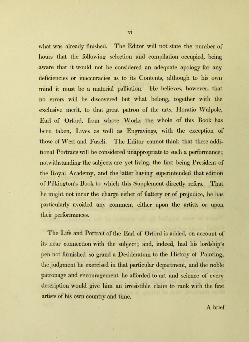 VI what was already finished. The Editor will not state the number of hours that the following selection and compilation occupied, being aware that it would not be considered an adequate apology for any deficiencies or inaccuracies as to its Contents, although to his own mind it must be a material palliation. He believes, however, that no errors will be discovered but what belong, together with the exclusive merit, to that great patron of the arts, Horatio Walpole, Earl of Orford, from whose Works the wrhole of this Book has been taken. Lives as well as Engravings, with the exception of those of West and Fuseli. The Editor cannot think that these addi- tional Portraits will be considered unappropriate to such a performance; notwithstanding the subjects are yet living, the first being President of the Royal Academy, and the latter having superintended that edition of Pilkington’s Book to which this Supplement directly refers. That he might not incur the charge either of flattery or of prejudice, he has particularly avoided any comment either upon the artists or upon their performances. The Life and Portrait of the Earl of Orford is added, on account of its near connection with the subject; and, indeed, had his lordship’s pen not furnished so grand a Desideratum to the History of Painting, the judgment he exercised in that particular department, and the noble patronage and encouragement he afforded to art and science of every description would give him an irresistible claim to rank with the first artists of his own country and time. A brief