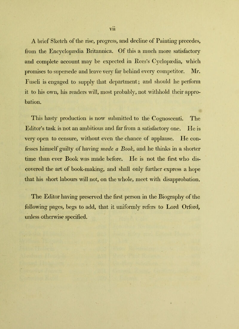 Vll A brief Sketch of the rise, progress, and decline of Painting precedes, from the Encyclopaedia Britannica. Of this a much more satisfactory and complete account may be expected in Rees’s Cyclopaedia, which promises to supersede and leave very far behind every competitor. Mr. Fuseli is engaged to supply that department; and should he perform it to his own, his readers will, most probably, not withhold their appro- bation. This hasty production is now submitted to the Cognoscenti. The Editor’s task is not an ambitious and far from a satisfactory one. He is very open to censure, without even the chance of applause. He con- fesses himself guilty of having made a Book, and he thinks in a shorter time than ever Book was made before. He is not the first who dis- covered the art of book-making, and shall only further express a hope that his short labours will not, on the whole, meet with disapprobation. The Editor having preserved the first person in the Biography of the following pages, begs to add, that it uniformly refers to Lord Orford, unless otherwise specified.