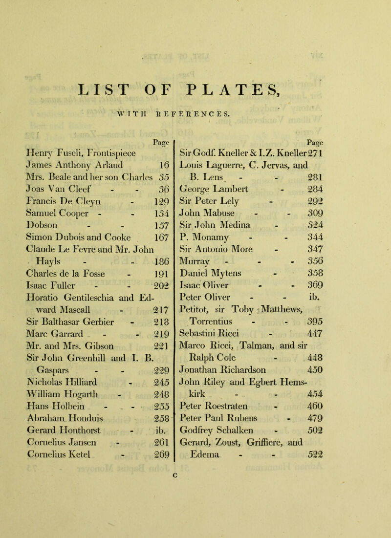 WITH RE Page Henry Fuseli, Frontispiece James Anthony Arlaud 16 Mrs. Beale and her son Charles 35 Joas Van Cleef 36 Francis De Cleyn 129 Samuel Cooper - 134 Dobson 157 Simon Dubois and Cooke 167 Claude Le Fevre and Mr. John Hayls 186 Charles de la Fosse 191 Isaac Fuller 202 Horatio Gentileschia and Ed- ward Mascall 217 Sir Balthasar Gerbier 218 Marc Garrard 219 Mr. and Mrs. Gibson 221 Sir John Greenhill and I. B. Gaspars 229 Nicholas Hilliard 245 William Hogarth 248 Hans Holbein - _ - 255 Abraham Honduis 258 Gerard Honthorst ib. Cornelius Jansen 261 Cornelius Ketel 269 E R E N C E S. Sir Godf. Kneller & I.Z. Kneller271 Louis Daguerre, C. Jervas, and B. Lens - - 281 George Lambert - 284 Sir Peter Lely - 292 John Mabuse - - 309 Sir John Medina - 324 P. Monamy - - 344 Sir Antonio More - 347 Murray - - - 356 Daniel My tens - 358 Isaac Oliver - - 369 Peter Oliver - - ib. Petitot, sir Toby Matthews, Torrentius - - 395 Sebastini Ricci - 447 Marco Ricci, Talman, and sir Ralph Cole - 448 Jonathan Richardson 450 John Riley and Egbert Hems- kirk - - 454 Peter Roestraten - 460 Peter Paul Rubens - 479 Godfrey Schalken <■ 502 Gerard, Zoust, Griffiere, and Edema - - 522 c