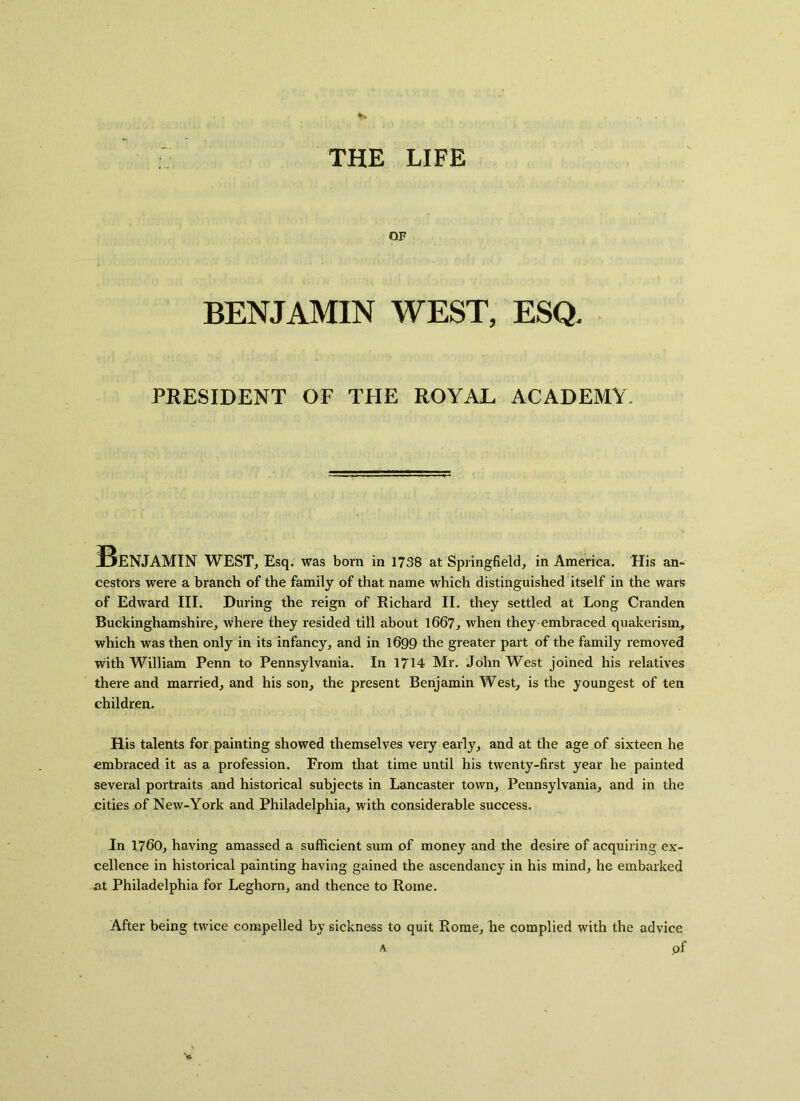 THE LIFE OF BENJAMIN WEST, ESQ. PRESIDENT OF THE ROYAL ACADEMY Benjamin WEST, Esq. was born in 1738 at Springfield, in America. His an- cestors were a branch of the family of that name which distinguished itself in the wars of Edward III. During the reign of Richard II. they settled at Long Cranden Buckinghamshire, where they resided till about 1667, when they embraced quakerism, which was then only in its infancy, and in 1699 the greater part of the family removed with William Penn to Pennsylvania. In 1714 Mr. John West joined his relatives there and married, and his son, the present Benjamin West, is the youngest of ten children. His talents for painting showed themselves very early, and at the age of sixteen he embraced it as a profession. From that time until his twenty-first year he painted several portraits and historical subjects in Lancaster town, Pennsylvania, and in the cities of New-York and Philadelphia, with considerable success. In 1760, having amassed a sufficient sum of money and the desire of acquiring ex- cellence in historical painting having gained the ascendancy in his mind, he embarked at Philadelphia for Leghorn, and thence to Rome. After being twice compelled by sickness to quit Rome, he complied with the advice a pf