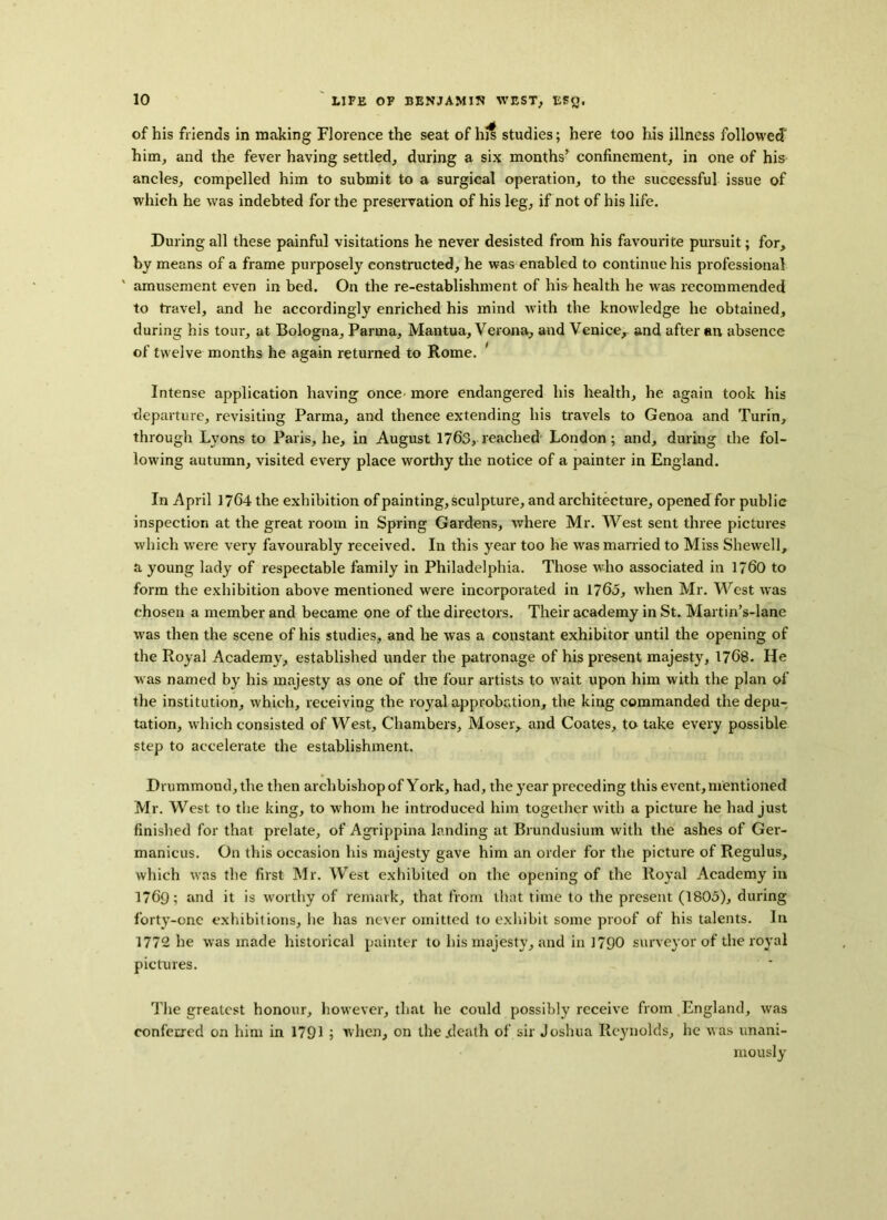 of his friends in making Florence the seat of his studies; here too his illness followed' him, and the fever having settled, during a six months’ confinement, in one of his ancles, compelled him to submit to a surgical operation, to the successful issue of which he was indebted for the preservation of his leg, if not of his life. During all these painful visitations he never desisted from his favourite pursuit; for, by means of a frame purposely constructed, he was enabled to continue his professional ' amusement even in bed. On the re-establishment of his health he was recommended to travel, and he accordingly enriched his mind with the knowledge he obtained, during his tour, at Bologna, Parma, Mantua, Verona, and Venice, and after an absence of twelve months he again returned to Rome. 1 Intense application having once more endangered his health, he again took his departure, revisiting Parma, and thence extending his travels to Genoa and Turin, through Lyons to Paris, he, in August 1763, reached London; and, during the fol- lowing autumn, visited every place worthy the notice of a painter in England. In April 1764 the exhibition of painting, sculpture, and architecture, opened for public inspection at the great room in Spring Gardens, where Mr. West sent three pictures which were very favourably received. In this year too he was married to Miss Shewell, a young lady of respectable family in Philadelphia. Those who associated in 1760 to form the exhibition above mentioned were incorporated in 1765, when Mr. West was chosen a member and became one of the directors. Their academy in St. Martin’s-lane was then the scene of his studies, and he was a constant exhibitor until the opening of the Royal Academy, established under the patronage of his present majesty, 1768. He was named by his majesty as one of the four artists to wait upon him with the plan of the institution, which, receiving the royal approbation, the king commanded the depu- tation, which consisted of West, Chambers, Moser, and Coates, to take every possible step to accelerate the establishment. Drummond, the then archbishop of York, had, the year preceding this event, mentioned Mr. West to the king, to whom he introduced him together with a picture he had just finished for that prelate, of Agrippina landing at Brundusium with the ashes of Ger- manicus. On this occasion his majesty gave him an order for the picture of Regulus, which was the first Mr. West exhibited on the opening of the Royal Academy in 1769; and it is worthy of remark, that from that time to the present (1805), during forty-one exhibitions, lie has never omitted to exhibit some proof of his talents. In 1772 he was made historical painter to his majesty, and in 1790 surveyor of the royal pictures. The greatest honour, however, that he could possibly receive from England, was conferred on him in 1791 5 when, on the .death of sir Joshua Reynolds, he was unani- mously