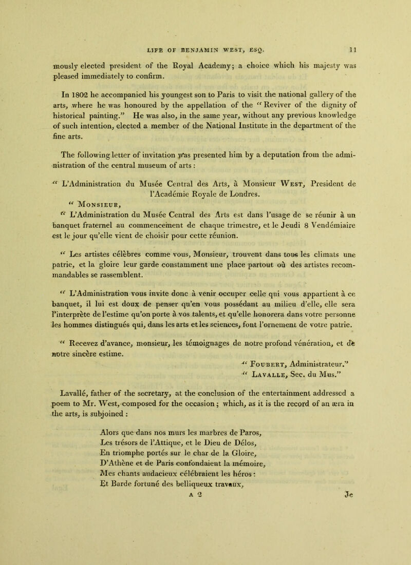 mously elected president of the Royal Academy; a choice which his majesty was pleased immediately to confirm. In 1802 he accompanied his youngest son to Paris to visit the national gallery of the arts, where he was honoured by the appellation of the “ Reviver of the dignity of historical painting.” He was also, in the same year, without any previous knowledge of such intention, elected a member of the National Institute in the department of the fine arts. The following letter of invitation yras presented him by a deputation from the admi- nistration of the central museum of arts : “ L’Administration du Musee Central des Arts, a Monsieur West, President de l’Academie Royale de Londres. u Monsieuk, f( L’Administration du Musee Central des Arts est dans l’usage de se reunir a un banquet fraternel au commencement de chaque trimestre, et le Jeudi 8 Vendemiaire est le jour qu’elle vient de choisir pour cette reunion. “ Les artistes eelebres comme vous. Monsieur, trouvent dans tous les climats une patrie, et la gloire leur garde constamment une place partout ou des artistes recom- mandables se rassemblent. “ L’Administration vous invite done a venir occuper celle qui vous appartient a ce banquet, il lui est doux de penser qu’en vous possedant au milieu d’elle, elle sera 1’interprete del’estime qu’on porte avos talents, et qu’elle honorera dans votre personne les hommes distingues qui, dans les arts etles sciences, font l’ornement de votre patrie. “ Recevez d’avance, monsieur, les temoignages de notre profond veneration, et d^ notre sincere estime. “ Foubert, Administrateur.” “ Lavalle, Sec. du Mus.” Lavalle, father of the secretary, at the conclusion of the entertainment addressed a poem to Mr. West, composed for the occasion ; which, as it is the record of an aera in the arts, is subjoined : Alois que dans nos murs les marbres de Paros, Les tresors de l’Attique, et le Dieu de Delos, En triomphe portes sur le char de la Gloire, D’Athene et de Paris confondaient la memoire, Mes chants audacieux celebraient les heros : Et Barde fortune des belliqueux travaux, a 2 Je