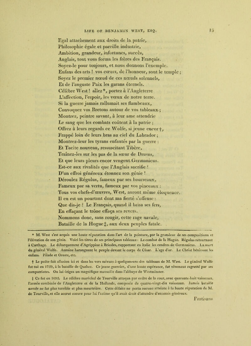 Egal attachement aux droits de la patrie. Philosophic egale et pareille industries Ambition, grandeur, infortuncs, succes. Anglais, tout vous forma les freres des Frangais. Soyez-le pour toujours, et nous donnons l’exemple. Enfans des arts ! vos cceurs, de l’honneur, sont le temple ; Soyez le premier noeud de ces nceuds solennels, Et de l’auguste Paix les garans eternels. Celebre West! allez #, portez a l’Angleterre L’affection, l’espoir, les voeux de notre terre. Si la guerre jamais rallumait ses flambeaux, Convoquez vos Bretons autour de vos tableaux ; Montrez, peintre savant, a leur ame attendrie Le sang que les combats content a la patrie ; Oft’rez a leurs regards ce Wolfe, si jeune encorj-, Frappe loin de leurs bras au ciel du Labrador; Montrez-leur les tyrans enfantes par la guerre : Et Tacite nouveau, ressuscitant Tibere, Trainez-les sur les pas de la soeur de Drusus, Et que leurs pleurs encor vengent Germanieus. Est-ce aux rivalites que 1’Anglais sacrifie ? D’un effroi genereux etonnez son genie ! Deroulez Regulus, fameux par ses bourreaux, Fameux par sa vertu, fameux par vos pinceaux : Tous vos chefs-d’ceuvres. West, auront meme eloquence. II en est un pourtant dont ma fierte s’oflense : Que dis-je ? Le Frangais, quand il brisa ses fers, En eflagant le trone effaga ses revets. Nommons done, sans rougir, cette rage navale, Bataille de la Hogue J, aux deux peuples fatale. . * M. West s’est acquis une haute reputation dans Fart de la peinture, par la grandeur de ses compositions et Felevation de son genie. Voici les titres de ses principaux tableaux : Le combat de la Hogue. Regulus retournant a Carthage. Le dsbarquement d’Agrippine a Brindes, rapportant en Italie les cendres de Germanieus. La mort du general Wolfe. Antoine haranguant le peuple devant le corps de Cesar. L’age d’or. Le Christ benissant les enfans. Pilade et Oreste, etc. f Le poete fait allusion ici et dans les vers suivans a quelques-uns des tableaux de M. West. Le general Wolfe fut tue en 1759, a la bataille de Quebec. Ce jeune guerrier, d’une haute espcrance, fut vfvement regrette par ses compatriotes. On lui erigea un magnifique mausolee dans l’abbaye de Westminster. ^ Ce fut en IG92. Le celebre marechal de Tourville attaqua par ordre de la cour, avec quarante-huit vaisscaux, Farmee combinee de l’Angleterre et de la Hollande, composee de quatre-vingt-dix vaisseaux. Jamais bataille navale ne fut plus terrible et plus meurtriere. Cette defaite ne porta aucuue atteinte a la haute reputation de M. de Tourville, et elle accrut encore pour lui Festime qu’il avait droit d’attendre d’ennemis genereux. Partisans