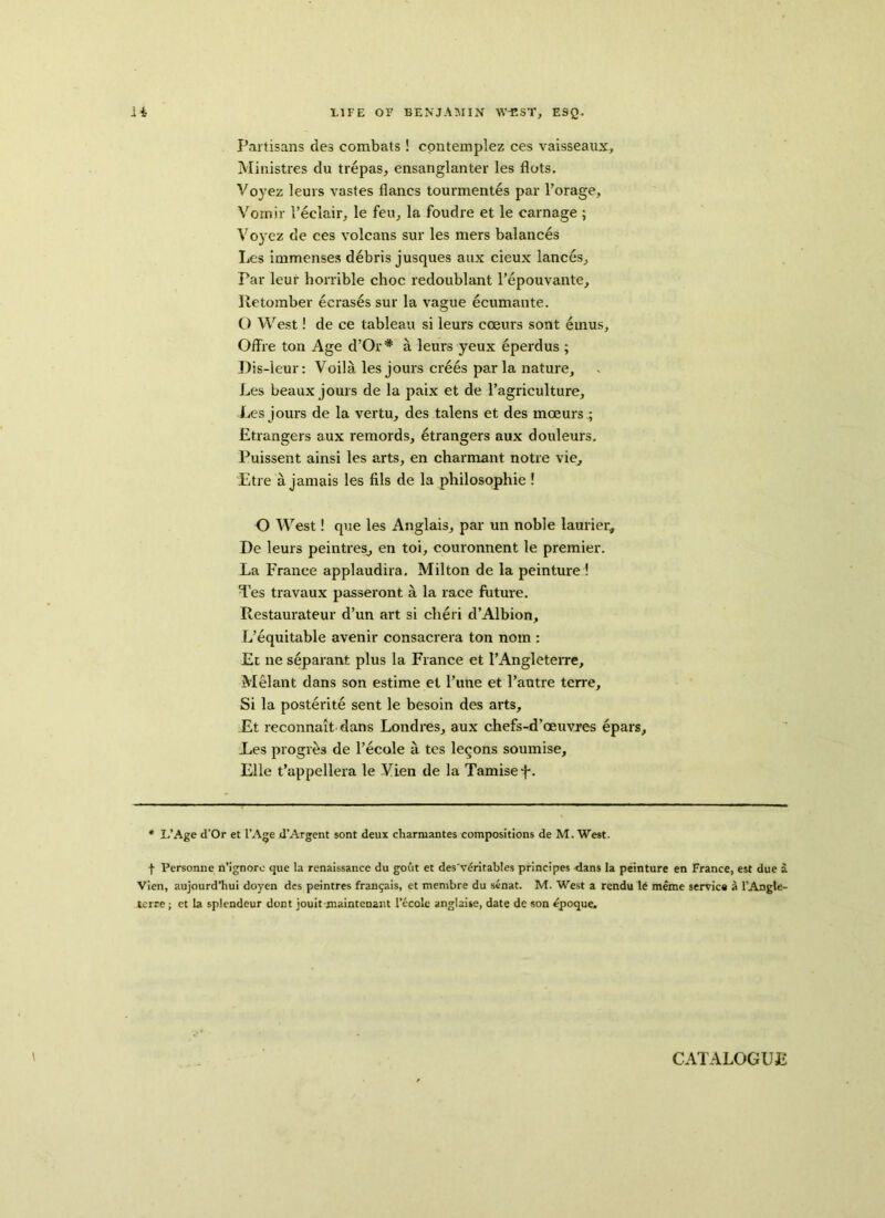 Partisans des combats ! contemplez ces vaisseaux, Ministres du trepas, ensanglanter les Hots. Voyez leurs vastes flancs tourmentes par l’orage, Vomir l’eclair, le feu, la foudre et le carnage ; Voyez de ces volcans sur les mers balances Les immenses debris jusques aux cieux lances, par leur horrible choc redoublant l’epouvante, Retomber ecrases sur la vague ecumante. O West! de ce tableau si leurs coeurs sont emus, Offre ton Age d’Or# a leurs yeux eperdus ; Dis-leur: Voila les jours crees par la nature, Les beaux jours de la paix et de l’agriculture, Les jours de la vertu, des talens et des moeurs .; Etrangers aux remolds, etrangers aux douleurs. Puissent ainsi les arts, en charmant notre vie, Etre a jamais les fils de la philosophic ! O West! que les Anglais, par un noble laurier, De leurs peintres, en toi, couronnent le premier. La France applaudira. Milton de la peinture ! Tes travaux passeront a la race future. Restaurateur d’un art si cheri d’Albion, L’equitable avenir consacrera ton nom : Et ne separant plus la France et l’Angleterre, Melant dans son estime et rune et l’autre terre. Si la posterite sent le besoin des arts, Et reconnait dans Londres, aux chefs-d’oeuvx'es epars, Les progres de l’ecole a tes legons soumise, File t’appellera le Vien de la Tamisef. * L’Age d’Or et I’Age d’Argent sont deux cliarmantes compositions de M. West. f Personne n’ignore que la renaissance du gout et des'v^ritables principes dans la peinture en France, est due a Vien, aujourd’hui doyen des peintres fran^ais, et membre du senat. M. West a rendu le meme service a l’Angle- terre ; et la splendour dont jouit maintenant 1’ecolc anglaise, date de son epoque. CATALOGUE