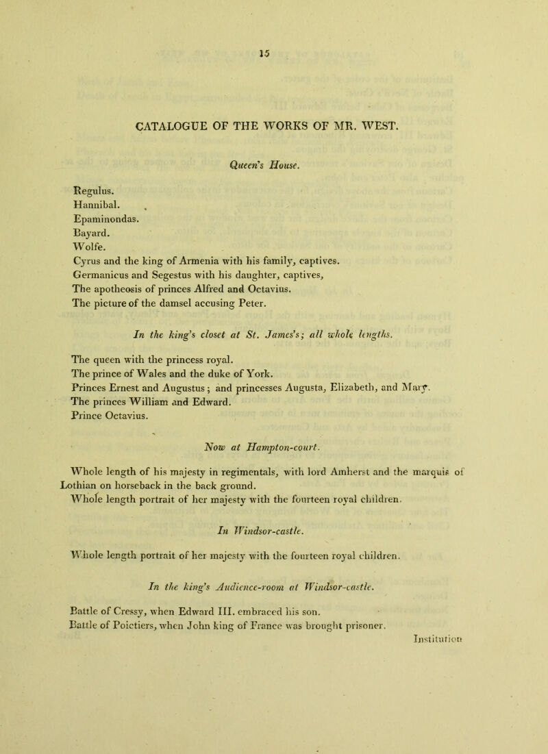 CATALOGUE OF THE WORKS OF MR. WEST. Queen’s House. Regulus. Hannibal. Epaminondas. Bayard. Wolfe. Cyrus and the king of Armenia with his family, captives. Germanicus and Segestus with his daughter, captives. The apotheosis of princes Alfred and Octavius. The picture of the damsel accusing Peter. In the king's closet at St. James’s; all whole lengths, The queen with the princess royal. The prince of Wales and the duke of York. Princes Ernest and Augustus ; and princesses Augusta, Elizabeth, and Mary. The princes William and Edward. Prince Octavius. Now at Hampton-court. Whole length of his majesty in regimentals, with lord Amherst and the marquis of Lothian on horseback in the back ground. Whole length portrait of her majesty with the fourteen royal children. In Windsor-castle. Whole length portrait of her majesty with the fourteen royal children. In the king’s Audience-room at Windsor-castle. Battle of Cressy, when Edward III. embraced his son. Battle of Poictiers, when John king of France was brought prisoner. Institution