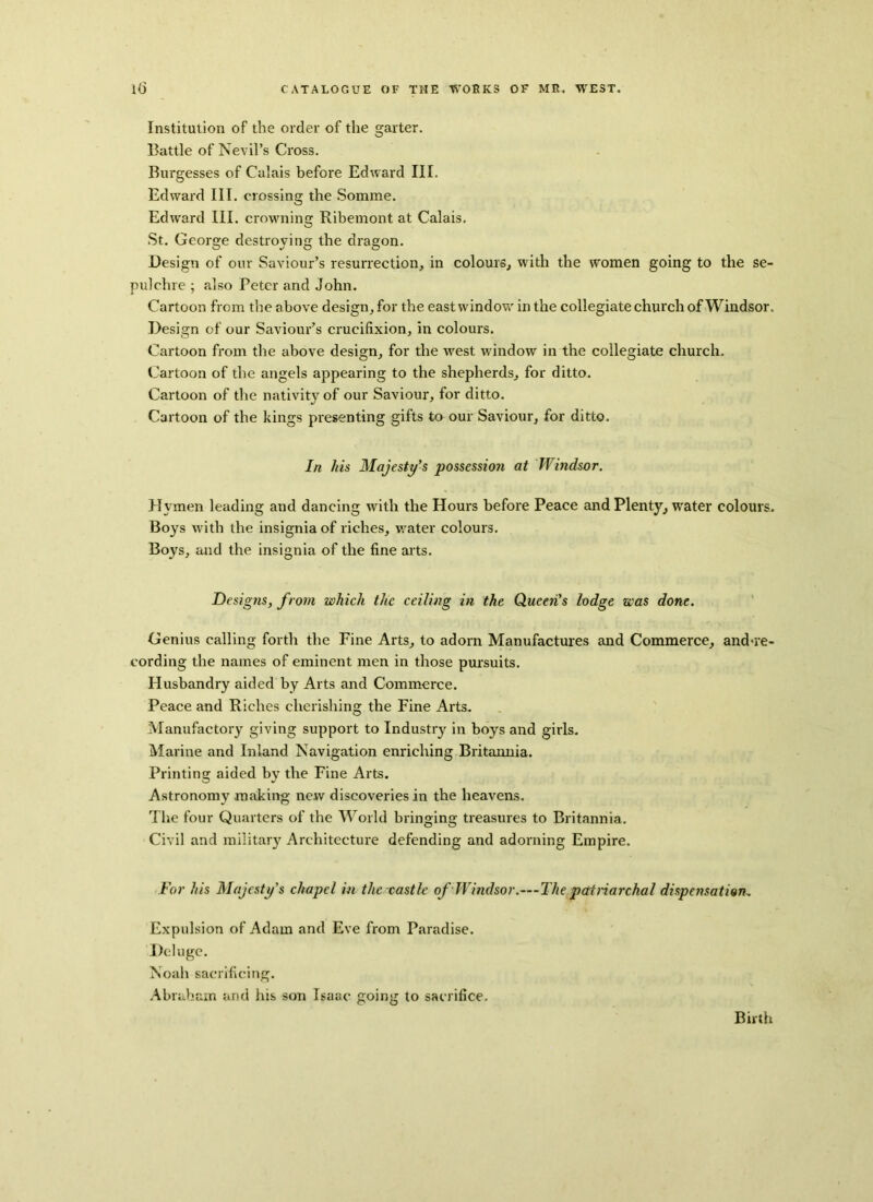 Institution of the order of the garter. Battle of Nevil’s Cross. Burgesses of Calais before Edward III. Edward III. crossing the Somme. Edward III. crowning Ribemont at Calais. St. George destroving the dragon. Design of our Saviour’s resurrection, in colours, with the women going to the se- pulchre ; also Peter and John. Cartoon from the above design, for the east window in the collegiate church of Windsor. Design of our Saviour’s crucifixion, in colours. Cartoon from the above design, for the west window in the collegiate church. Cartoon of the angels appearing to the shepherds, for ditto. Cartoon of the nativity of our Saviour, for ditto. Cartoon of the kings presenting gifts to our Saviour, for ditto. In his Majesty’s possession at Windsor. Hymen leading and dancing with the Hours before Peace and Plenty, water colours. Boys with the insignia of riches, water colours. Boys, and the insignia of the fine arts. Designs, from which the ceiling in the Queen’s lodge was done. Genius calling forth the Fine Arts, to adorn Manufactures and Commerce, and-re- cording the names of eminent men in those pursuits. Husbandry aided by Arts and Commerce. Peace and Riches cherishing the Fine Arts. Manufactory giving support to Industry in boys and girls. Marine and Inland Navigation enriching Britannia. Printing aided by the Fine Arts. Astronomy making new discoveries in the heavens. The four Quarters of the World bringing treasures to Britannia. Civil and military Architecture defending and adorning Empire. For his Majesty’s chapel in the castle of Windsor.—The patriarchal dispensation„ Expulsion of Adam and Eve from Paradise. Deluge. Noah sacrificing. Abraham and his son Isaac going to sacrifice. Birth