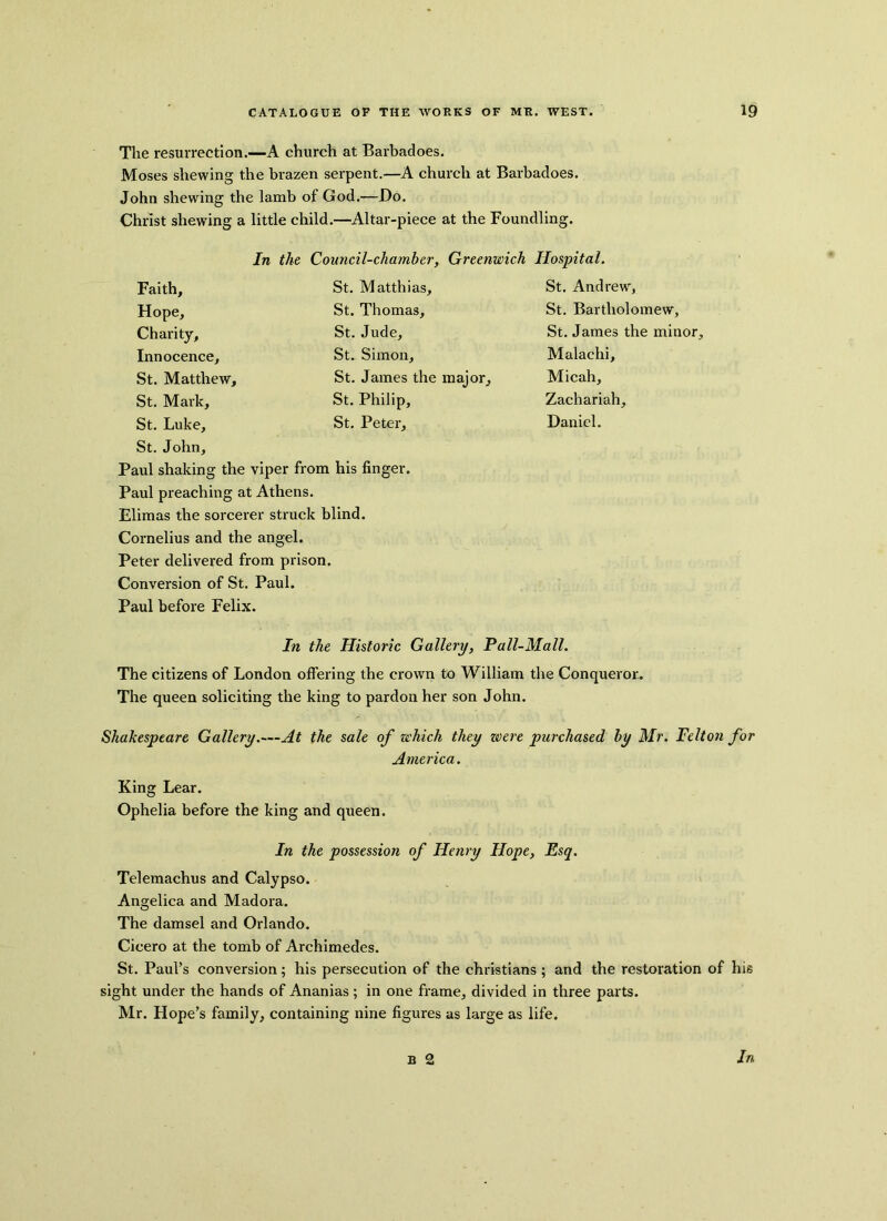 The resurrection.—A church at Barbadoes. Moses shewing the brazen serpent.—A church at Barbadoes. John shewing the lamb of God.—Do. Christ shewing a little child.—Altar-piece at the Foundling. In the Council-chamber, Greenwich Hospital. Faith, Hope, Charity, Innocence, St. Matthew, St. Mark, St. Luke, St. John, Paul shaking the viper from his finger. Paul preaching at Athens. Elimas the sorcerer struck blind. Cornelius and the angel. Peter delivered from prison. Conversion of St. Paul. Paul before Felix. St. Matthias, St. Thomas, St. Jude, St. Simon, St. James the major, St. Philip, St. Peter, St. Andrew, St. Bartholomew, St. James the minor, Malachi, Mi cah, Zachariah, Daniel. In the Historic Gallery, Pall-Mall. The citizens of London offering the crown to William the Conqueror.. The queen soliciting the king to pardon her son John. Shakespeare Gallery.—At the sale of which they were purchased by Mr. Felton for America. King Lear. Ophelia before the king and queen. In the possession of Henry Hope, Esq. Telemachus and Calypso. Angelica and Madora. The damsel and Orlando. Cicero at the tomb of Archimedes. St. Paul’s conversion; his persecution of the Christians ; and the restoration of his sight under the hands of Ananias ; in one frame, divided in three parts. Mr. Hope’s family, containing nine figures as large as life. b 2 In