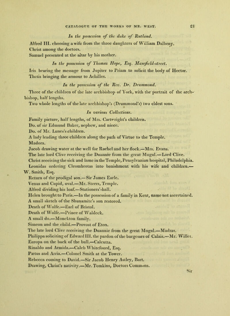 In the possession of the duke of Hutland. Alfred III. choosing a wife from the three daughters of William Dalbeny. Christ among the doctors. Samuel presented at the altar by his mother. In the possession of Thomas Hope, Esq. Mansfield-street. Iris bearing the message from Jupiter to Priam to solicit the body of Hector. Thetis bringing the armour to Achilles. In the possession of the Rev. Dr. Drummond. Three of the children of the late archbishop of York, with the portrait of the arch- bishop, half lengths. Two whole lengths of the late archbishop’s (Drummond’s) two eldest sons. In various Collections. Family picture, half lengths, of Mrs. Cartwright’s children. Do. of sir Edmund Baker, nephew, and nieee. Do. of Mr. Lunes’s children. A lady leading three children along the path of Virtue to the Temple. Madora. Jacob drawing water at the well for Rachel and her flock.—Mrs. Evans. The late lord Clive receiving the Duannie from the great Mogul.—Lord Clive. Christ receiving the sick and lame in the Temple, Pensylvanian hospital, Philadelphia. Leonidas ordering Cleombrotas into banishment with his wife and children.— W. Smith, Esq. Return of the prodigal son.— Sir James Earle.. Venus and Cupid, oval.—Mr. Steers, Temple. Alfred dividing his loaf.—Stationers’-hall. Helen brought to Paris.—In the possession of a family in Kent, namenot ascertained. A small sketch of the Shunamite’s son restored. Death of Wolfe.—Earl of Bristol. Death of Wolfe.—Prince of Waldeck. A small do.—Monckton family. Simeon and the child.—Provost of Eton. The late lord Clive receiving the Duannie from the great Mogul.—Madras. Philippa soliciting of Edward III. the pardon of the burgesses of Calais.—Mr. Willet, Europa on the back of the bull.—Calcutta. Rinaldo and Armida.—Caleb Whitefoord, Esq. Paetus and Arria.—Colonel Smith at the Tower. Rebecca coming to David.—Sir Jacob Henry Astley, Bart. Drawing, Christ’s nativity.—Mr. Tomkins, Doctors Commons. Sir