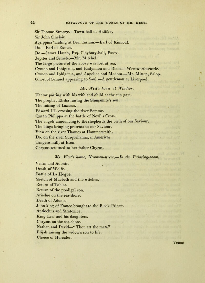 Sir Thomas Strange.—Town-hall of Halifax, Sir John Sinclair. Agrippina landing at Brundusium.—Earl of Kinnoul. Do.—Earl of Exeter. Do.—James Hatch, Esq. Clay bury-hall, Essex. Jupiter and Semele.—Mr. Mitchel. The large picture of the above was lost at sea. Cymon and Iphigenia, and Endymion and Diana.—Wentworth-castle. Cymon and Iphigenia, and Angelica and Madora.—Mr. Mitten, Salop. Ghost of Samuel appearing to Saul.—A gentleman at Liverpool. Mr. West’s house at Windsor. Hector parting with his wife and child at the sun gate. The prophet Elisha raising the Shunamite’s son. The raising of Lazarus. Edward III. crossing the river Somme. Queen Philippa at the battle of Nevil’s Cross. The angels announcing to the shepherds the birth of our Saviour. The kings bringing presents to our Saviour. View on the river Thames at Hammersmith. Do. on the river Susquehanna, in America. Tangere-mill, at Eton. Chrysus returned to her father Chyrus. Mr. West’s house, Newman-street.—In the Painting-room. Venus and Adonis. Death of Wolfe. Battle of La Hogue. Sketch of Macbeth and the witches. Return of Tobias. Return of the prodigal son. Ariadne on the sea-shore. Death of Adonis. John king of France brought to the Black Prince. Antiochus and Stratonice. King Lear and his daughters. Chrysus on the sea-shore. Nathan and David—“Thou art the man.’* Elijah raising the widow’s son to life. Choice of Hercules.